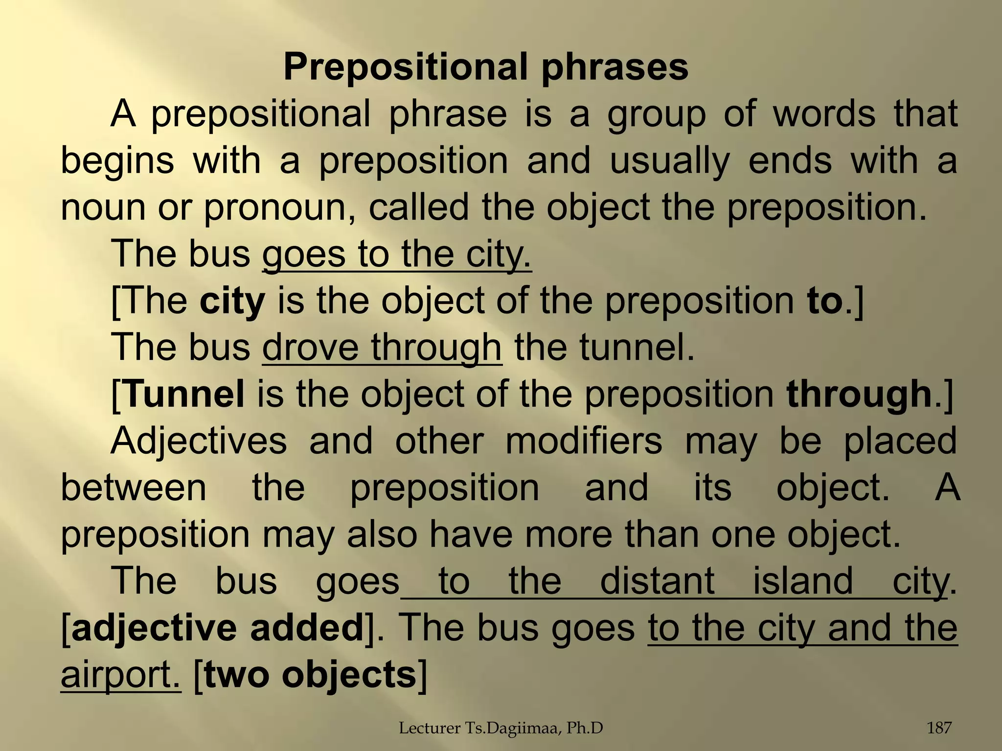 Prepositional phrases
A prepositional phrase is a group of words that
begins with a preposition and usually ends with a
noun or pronoun, called the object the preposition.
The bus goes to the city.
[The city is the object of the preposition to.]
The bus drove through the tunnel.
[Tunnel is the object of the preposition through.]
Adjectives and other modifiers may be placed
between the preposition and its object. A
preposition may also have more than one object.
The bus goes to the distant island city.
[adjective added]. The bus goes to the city and the
airport. [two objects]
Lecturer Ts.Dagiimaa, Ph.D

187

 