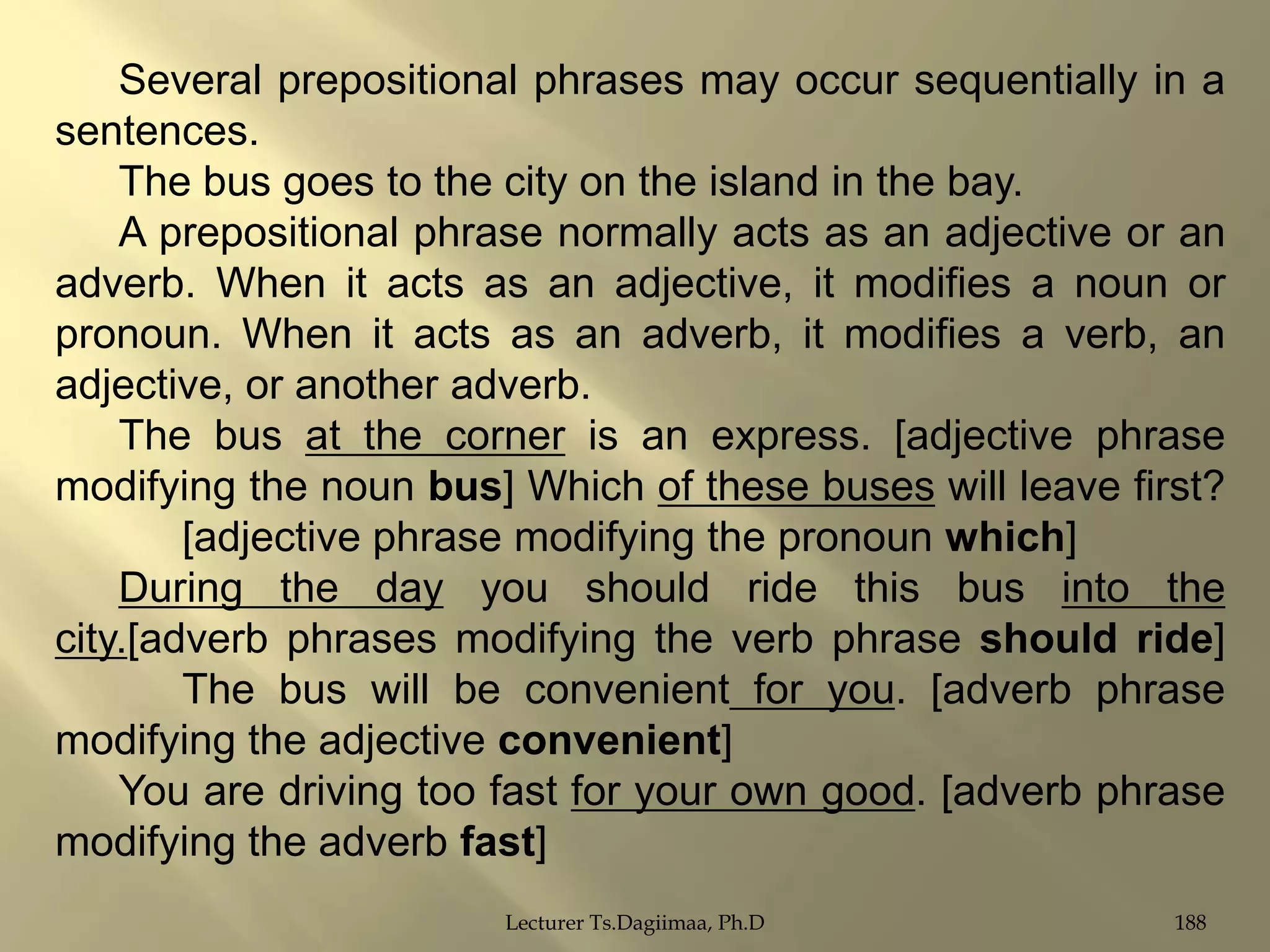 Several prepositional phrases may occur sequentially in a
sentences.
The bus goes to the city on the island in the bay.
A prepositional phrase normally acts as an adjective or an
adverb. When it acts as an adjective, it modifies a noun or
pronoun. When it acts as an adverb, it modifies a verb, an
adjective, or another adverb.
The bus at the corner is an express. [adjective phrase
modifying the noun bus] Which of these buses will leave first?
[adjective phrase modifying the pronoun which]
During the day you should ride this bus into the
city.[adverb phrases modifying the verb phrase should ride]
The bus will be convenient for you. [adverb phrase
modifying the adjective convenient]
You are driving too fast for your own good. [adverb phrase
modifying the adverb fast]
Lecturer Ts.Dagiimaa, Ph.D

188

 
