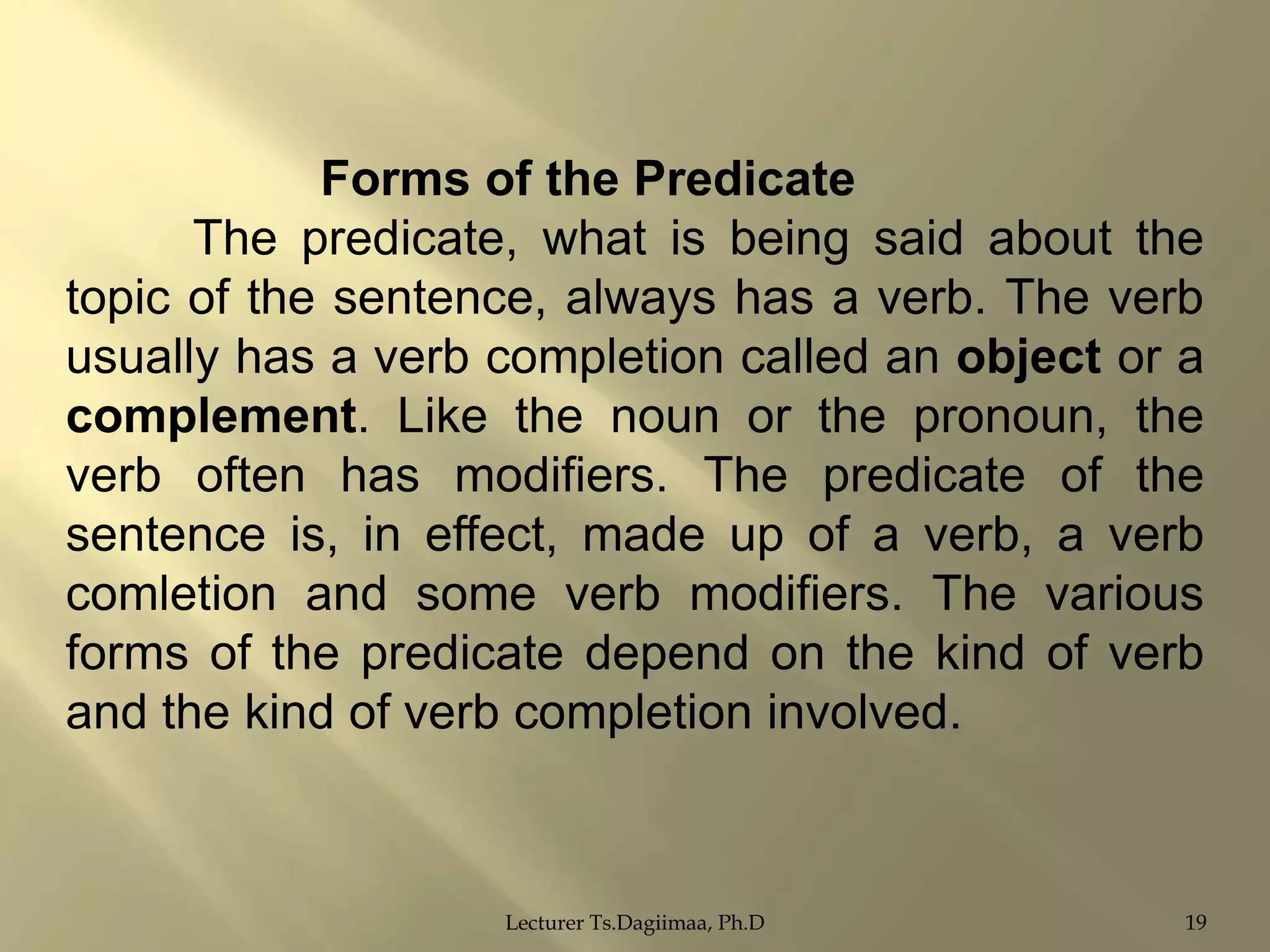 Forms of the Predicate
The predicate, what is being said about the
topic of the sentence, always has a verb. The verb
usually has a verb completion called an object or a
complement. Like the noun or the pronoun, the
verb often has modifiers. The predicate of the
sentence is, in effect, made up of a verb, a verb
comletion and some verb modifiers. The various
forms of the predicate depend on the kind of verb
and the kind of verb completion involved.

Lecturer Ts.Dagiimaa, Ph.D

19

 