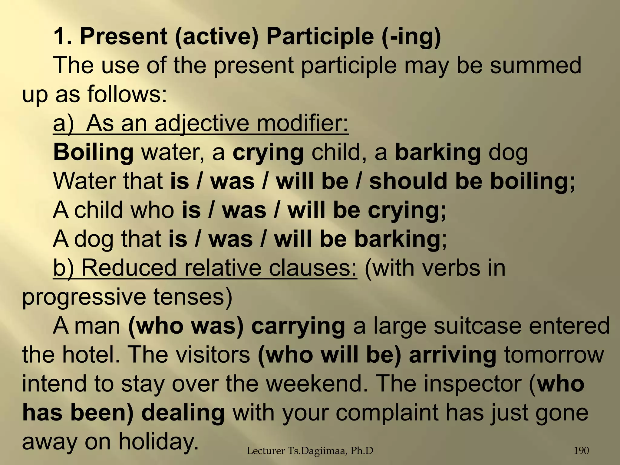 1. Present (active) Participle (-ing)
The use of the present participle may be summed
up as follows:
a) As an adjective modifier:
Boiling water, a crying child, a barking dog
Water that is / was / will be / should be boiling;
A child who is / was / will be crying;
A dog that is / was / will be barking;
b) Reduced relative clauses: (with verbs in
progressive tenses)
A man (who was) carrying a large suitcase entered
the hotel. The visitors (who will be) arriving tomorrow
intend to stay over the weekend. The inspector (who
has been) dealing with your complaint has just gone
away on holiday.
Lecturer Ts.Dagiimaa, Ph.D
190

 