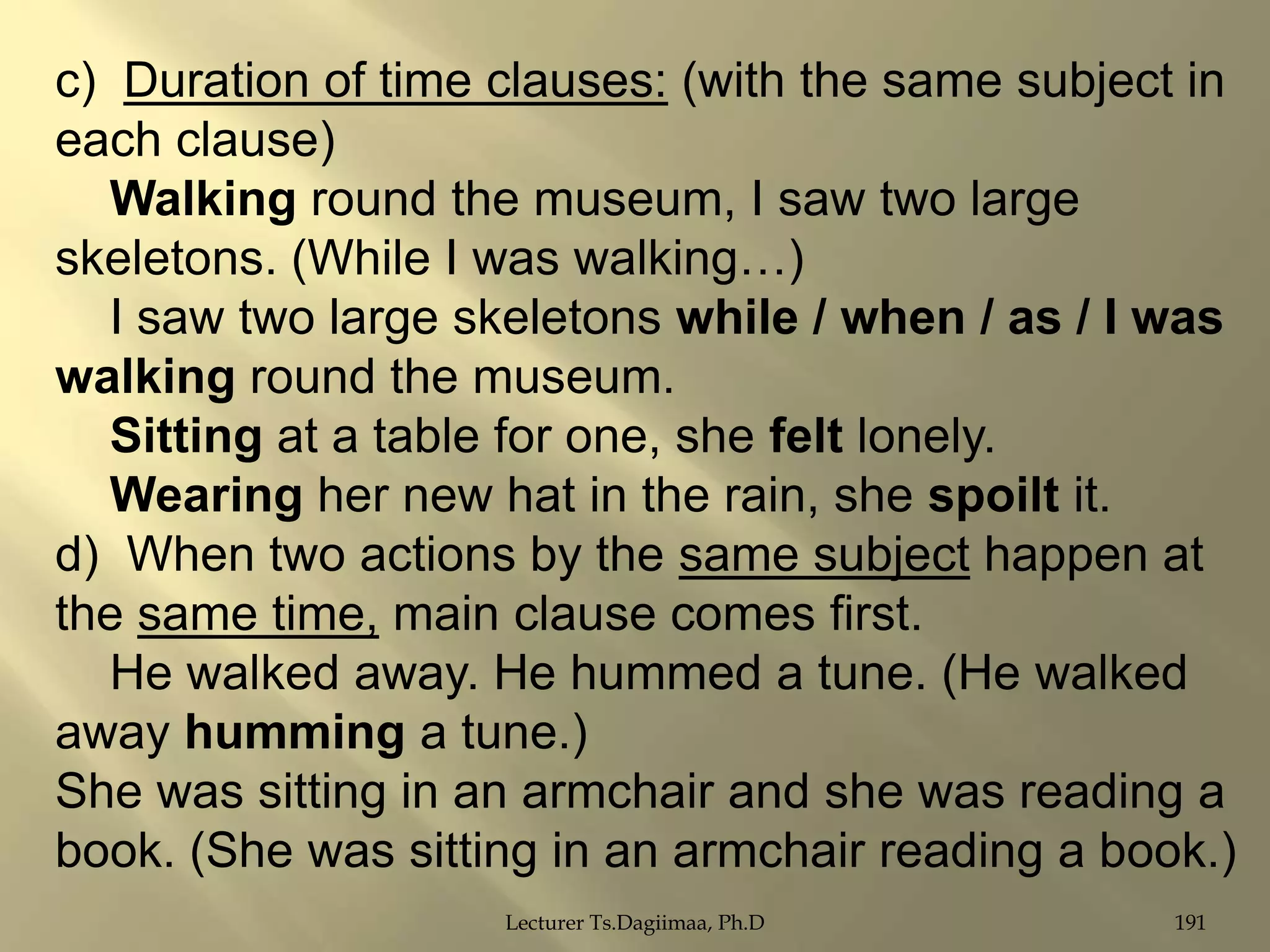 c) Duration of time clauses: (with the same subject in
each clause)
Walking round the museum, I saw two large
skeletons. (While I was walking…)
I saw two large skeletons while / when / as / I was
walking round the museum.
Sitting at a table for one, she felt lonely.
Wearing her new hat in the rain, she spoilt it.
d) When two actions by the same subject happen at
the same time, main clause comes first.
He walked away. He hummed a tune. (He walked
away humming a tune.)
She was sitting in an armchair and she was reading a
book. (She was sitting in an armchair reading a book.)
Lecturer Ts.Dagiimaa, Ph.D

191

 