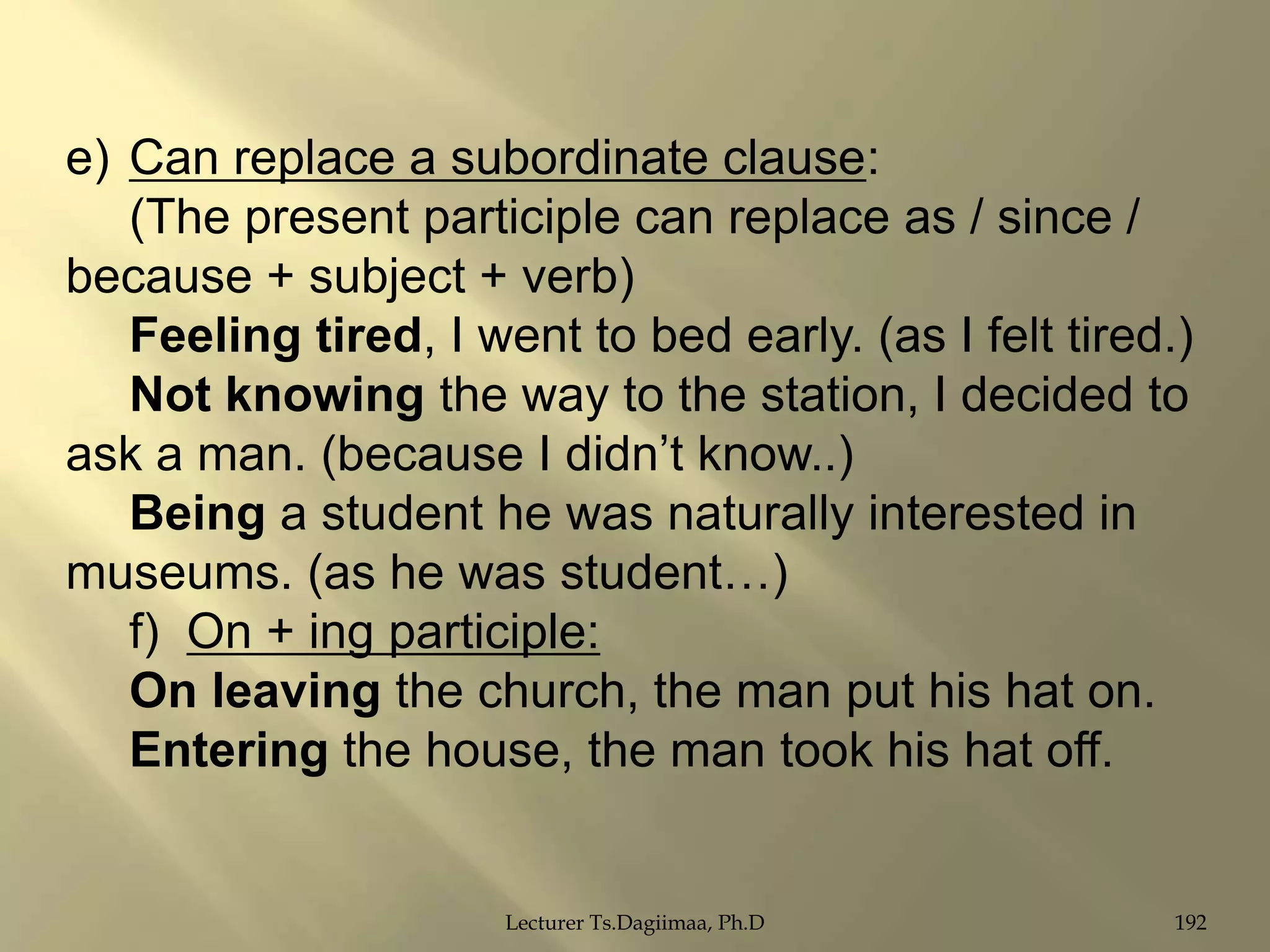 e) Can replace a subordinate clause:
(The present participle can replace as / since /
because + subject + verb)
Feeling tired, I went to bed early. (as I felt tired.)
Not knowing the way to the station, I decided to
ask a man. (because I didn‟t know..)
Being a student he was naturally interested in
museums. (as he was student…)
f) On + ing participle:
On leaving the church, the man put his hat on.
Entering the house, the man took his hat off.

Lecturer Ts.Dagiimaa, Ph.D

192

 