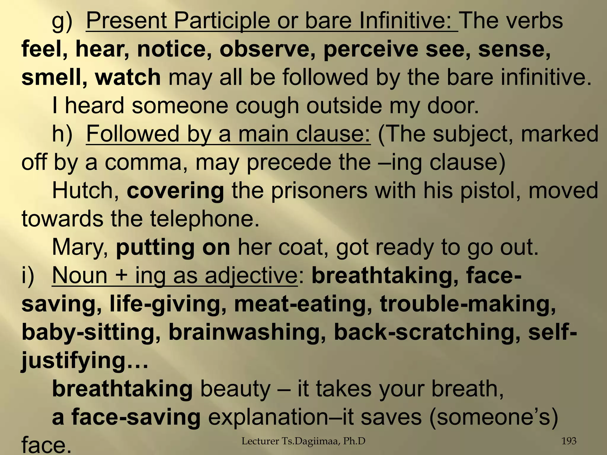 g) Present Participle or bare Infinitive: The verbs
feel, hear, notice, observe, perceive see, sense,
smell, watch may all be followed by the bare infinitive.
I heard someone cough outside my door.
h) Followed by a main clause: (The subject, marked
off by a comma, may precede the –ing clause)
Hutch, covering the prisoners with his pistol, moved
towards the telephone.
Mary, putting on her coat, got ready to go out.
i) Noun + ing as adjective: breathtaking, facesaving, life-giving, meat-eating, trouble-making,
baby-sitting, brainwashing, back-scratching, selfjustifying…
breathtaking beauty – it takes your breath,
a face-saving explanation–it saves (someone‟s)
Lecturer Ts.Dagiimaa, Ph.D
193
face.

 