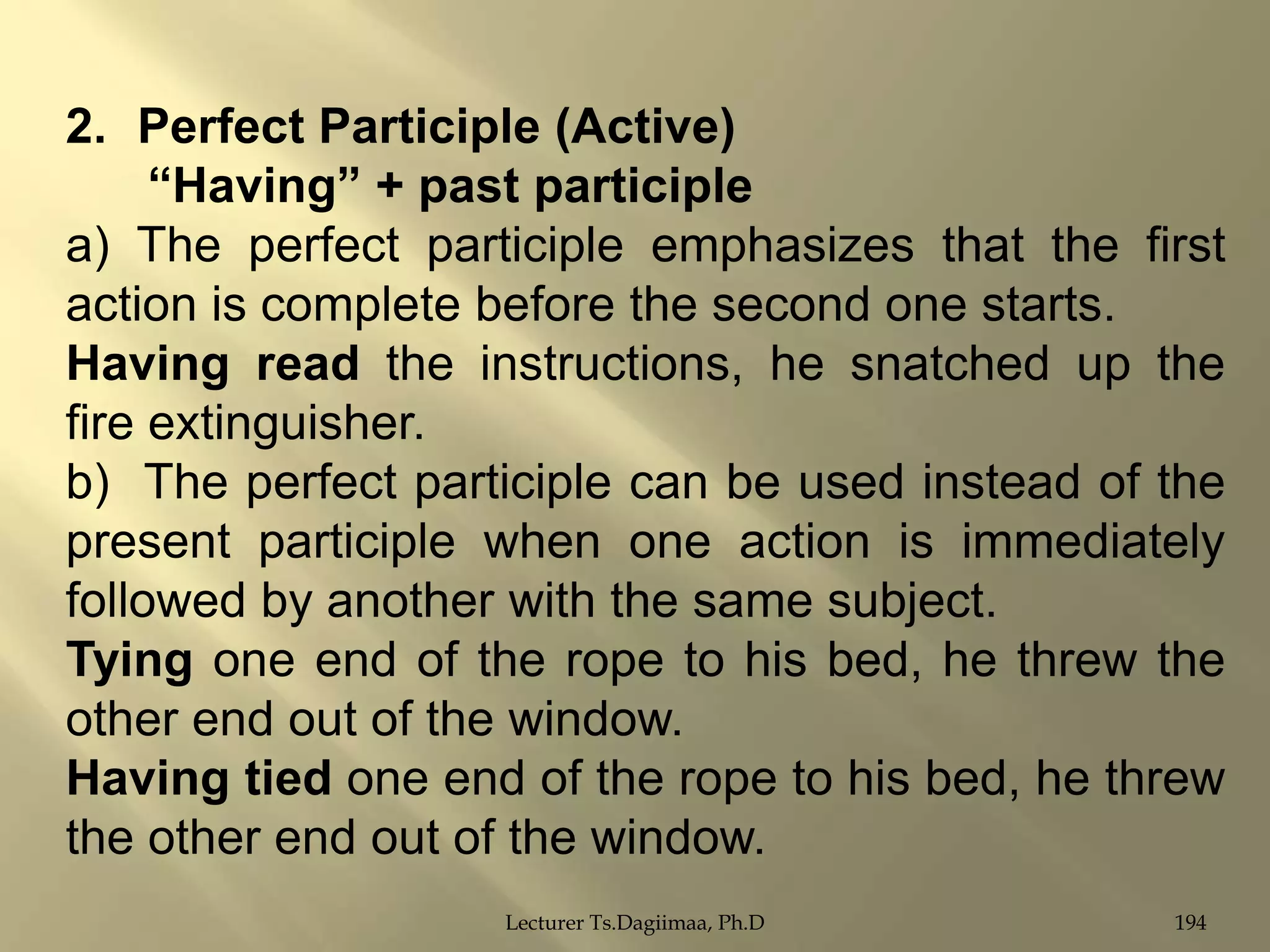 2. Perfect Participle (Active)
“Having” + past participle
a) The perfect participle emphasizes that the first
action is complete before the second one starts.
Having read the instructions, he snatched up the
fire extinguisher.
b) The perfect participle can be used instead of the
present participle when one action is immediately
followed by another with the same subject.
Tying one end of the rope to his bed, he threw the
other end out of the window.
Having tied one end of the rope to his bed, he threw
the other end out of the window.
Lecturer Ts.Dagiimaa, Ph.D

194

 