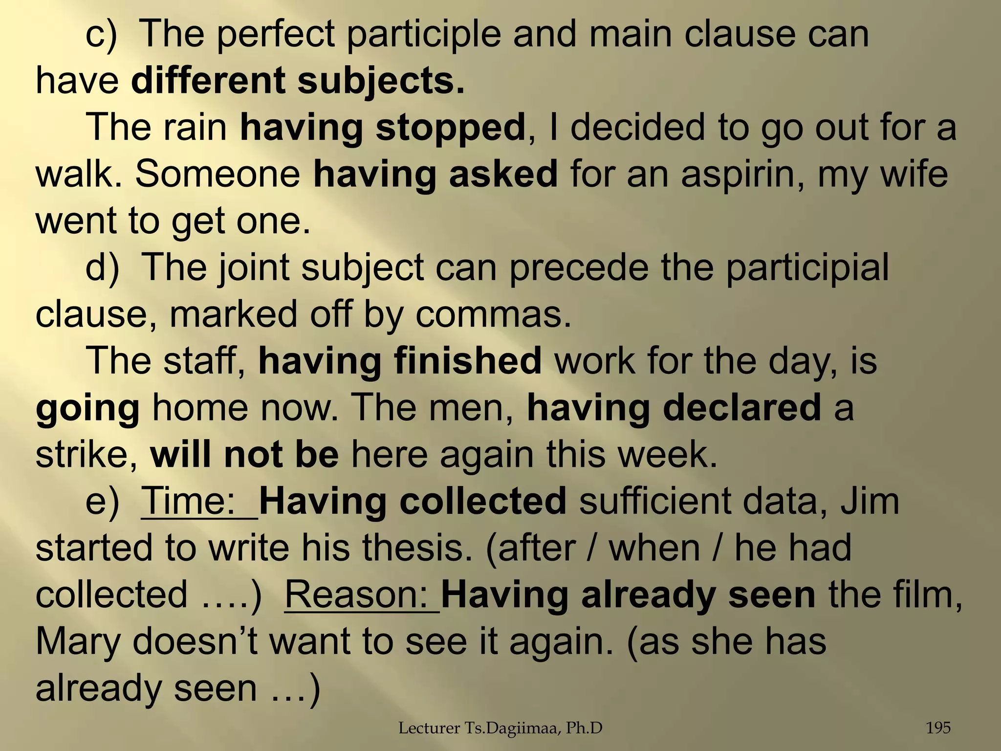 c) The perfect participle and main clause can
have different subjects.
The rain having stopped, I decided to go out for a
walk. Someone having asked for an aspirin, my wife
went to get one.
d) The joint subject can precede the participial
clause, marked off by commas.
The staff, having finished work for the day, is
going home now. The men, having declared a
strike, will not be here again this week.
e) Time: Having collected sufficient data, Jim
started to write his thesis. (after / when / he had
collected ….) Reason: Having already seen the film,
Mary doesn‟t want to see it again. (as she has
already seen …)
Lecturer Ts.Dagiimaa, Ph.D

195

 