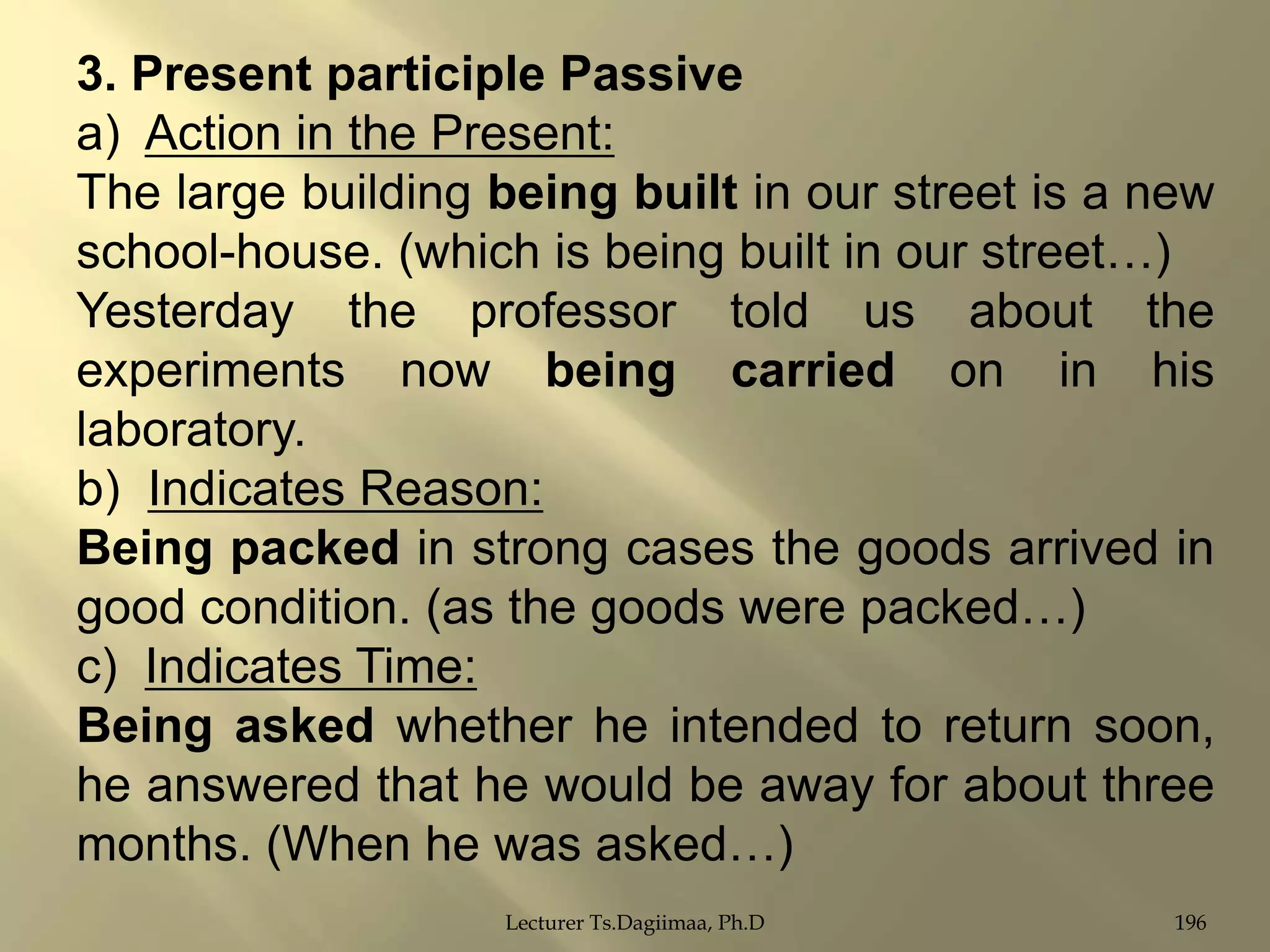 3. Present participle Passive
a) Action in the Present:
The large building being built in our street is a new
school-house. (which is being built in our street…)
Yesterday the professor told us about the
experiments now being carried on in his
laboratory.
b) Indicates Reason:
Being packed in strong cases the goods arrived in
good condition. (as the goods were packed…)
c) Indicates Time:
Being asked whether he intended to return soon,
he answered that he would be away for about three
months. (When he was asked…)
Lecturer Ts.Dagiimaa, Ph.D

196

 