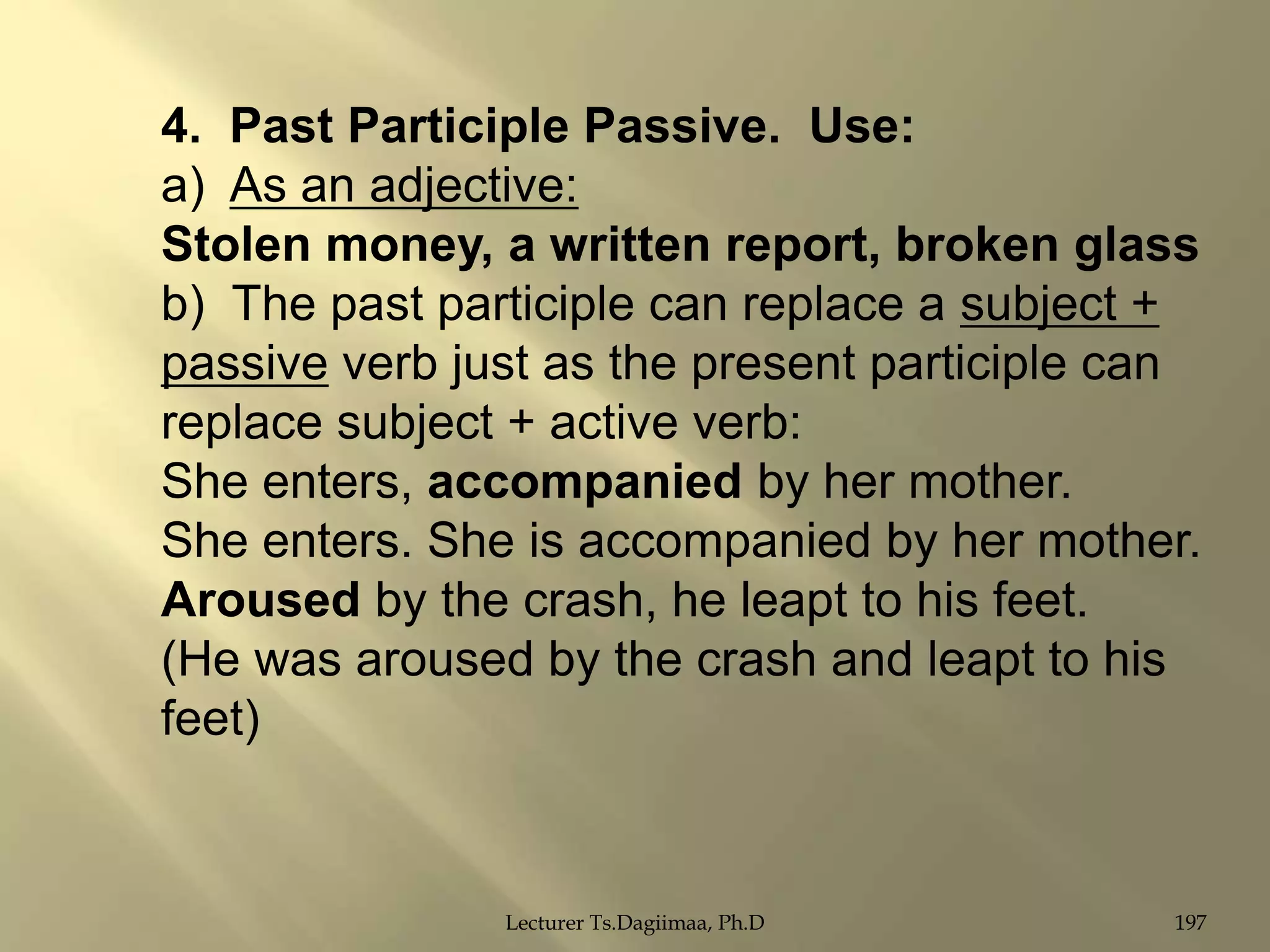4. Past Participle Passive. Use:
a) As an adjective:
Stolen money, a written report, broken glass
b) The past participle can replace a subject +
passive verb just as the present participle can
replace subject + active verb:
She enters, accompanied by her mother.
She enters. She is accompanied by her mother.
Aroused by the crash, he leapt to his feet.
(He was aroused by the crash and leapt to his
feet)

Lecturer Ts.Dagiimaa, Ph.D

197

 