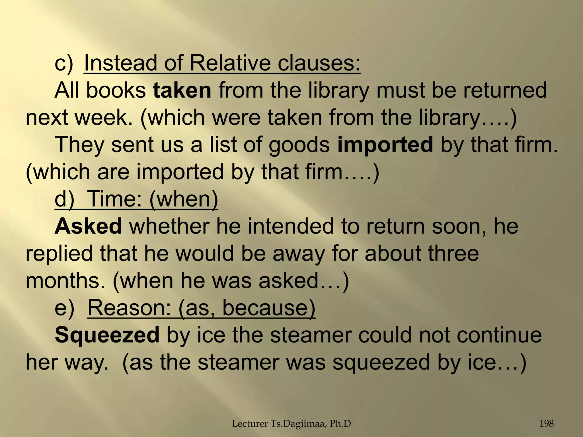 c) Instead of Relative clauses:
All books taken from the library must be returned
next week. (which were taken from the library….)
They sent us a list of goods imported by that firm.
(which are imported by that firm….)
d) Time: (when)
Asked whether he intended to return soon, he
replied that he would be away for about three
months. (when he was asked…)
e) Reason: (as, because)
Squeezed by ice the steamer could not continue
her way. (as the steamer was squeezed by ice…)
Lecturer Ts.Dagiimaa, Ph.D

198

 
