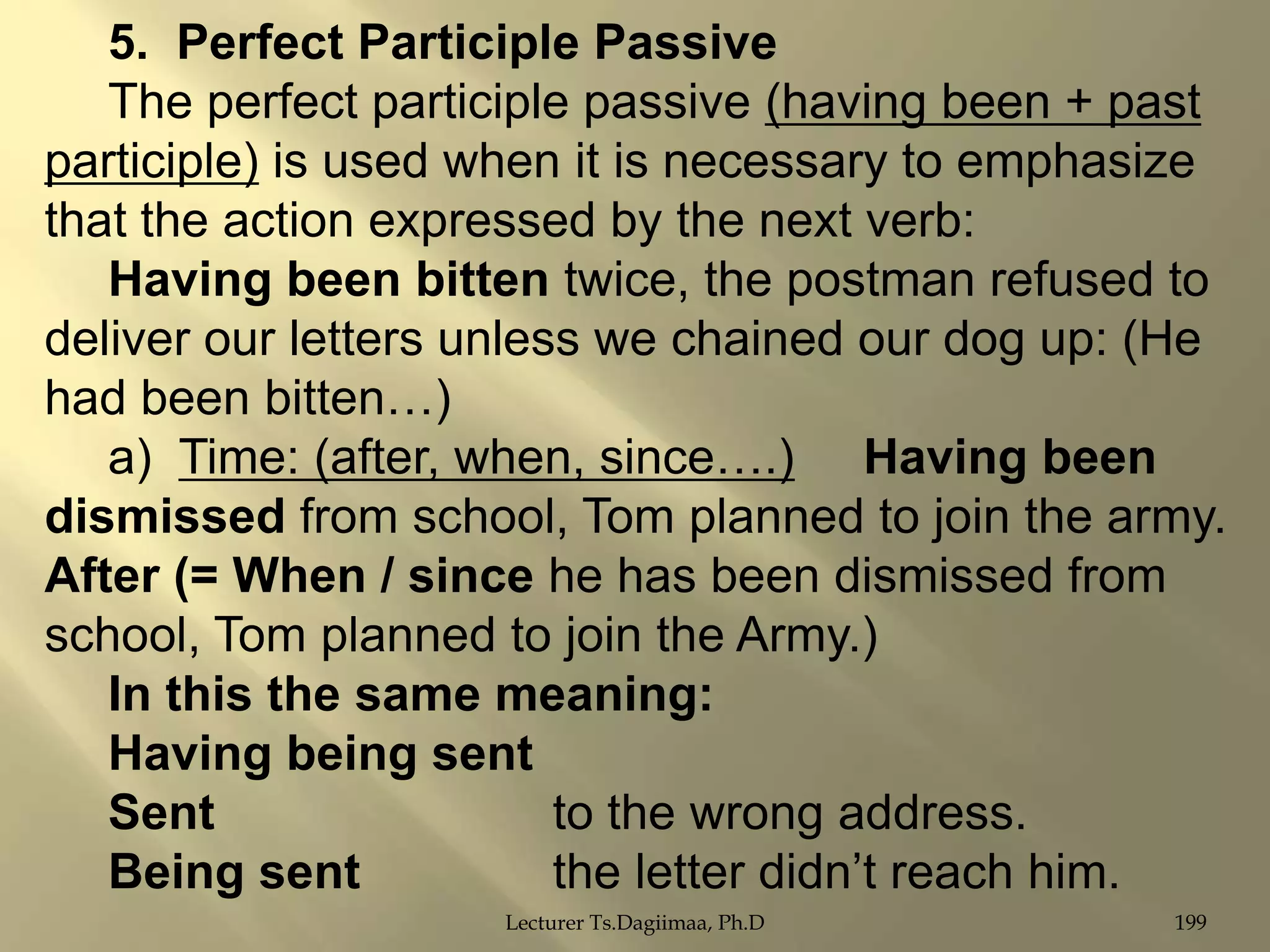 5. Perfect Participle Passive
The perfect participle passive (having been + past
participle) is used when it is necessary to emphasize
that the action expressed by the next verb:
Having been bitten twice, the postman refused to
deliver our letters unless we chained our dog up: (He
had been bitten…)
a) Time: (after, when, since….) Having been
dismissed from school, Tom planned to join the army.
After (= When / since he has been dismissed from
school, Tom planned to join the Army.)
In this the same meaning:
Having being sent
Sent
to the wrong address.
Being sent
the letter didn‟t reach him.
Lecturer Ts.Dagiimaa, Ph.D

199

 