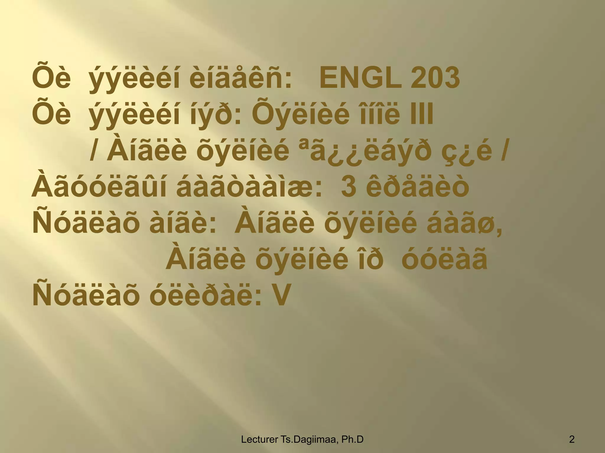 Õè ýýëèéí èíäåêñ: ENGL 203
Õè ýýëèéí íýð: Õýëíèé îíîë III
/ Àíãëè õýëíèé ªã¿¿ëáýð ç¿é /
Àãóóëãûí áàãòààìæ: 3 êðåäèò
Ñóäëàõ àíãè: Àíãëè õýëíèé áàãø,
Àíãëè õýëíèé îð óóëàã
Ñóäëàõ óëèðàë: V

Lecturer Ts.Dagiimaa, Ph.D

2

 