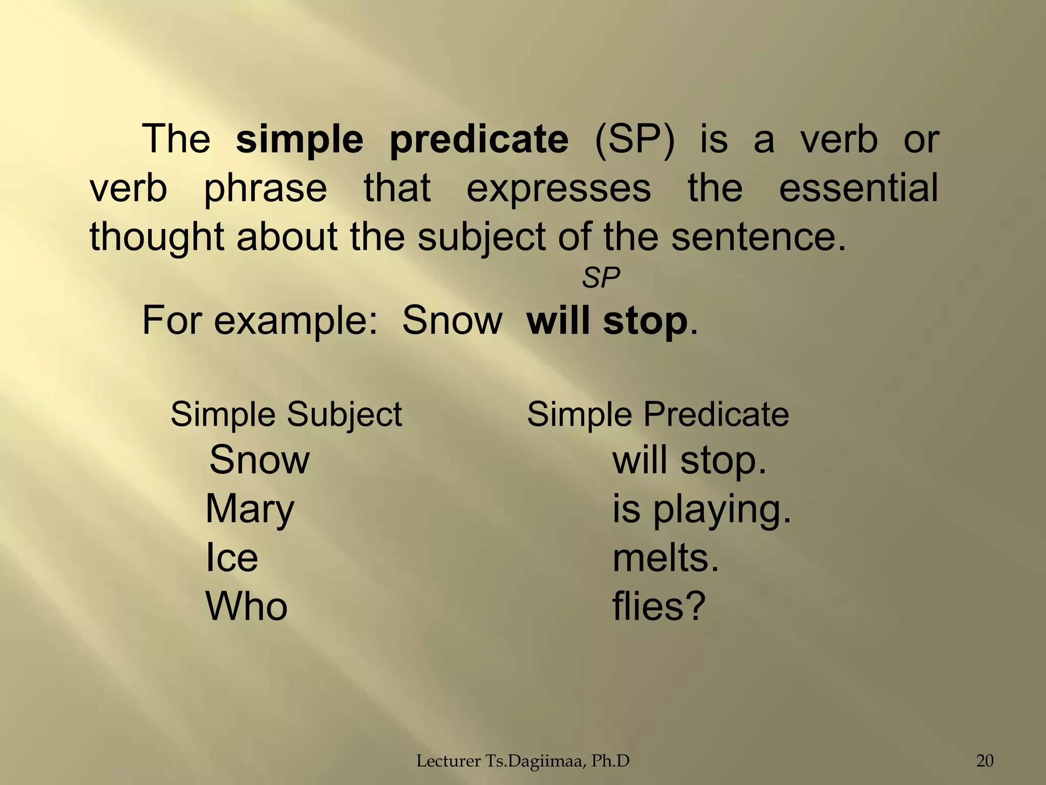 The simple predicate (SP) is a verb or
verb phrase that expresses the essential
thought about the subject of the sentence.
SP

For example: Snow will stop.
Simple Subject

Snow
Mary
Ice
Who

Simple Predicate

will stop.
is playing.
melts.
flies?

Lecturer Ts.Dagiimaa, Ph.D

20

 