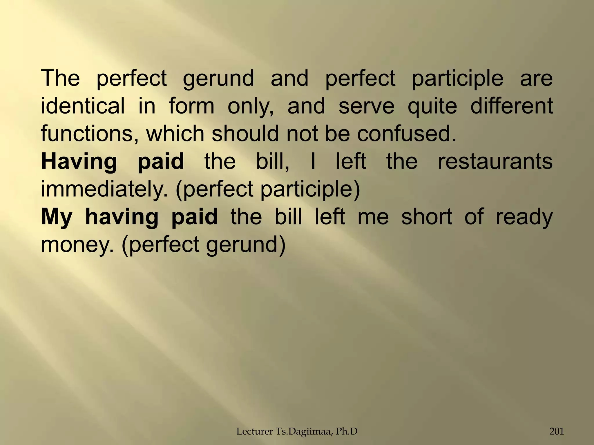 The perfect gerund and perfect participle are
identical in form only, and serve quite different
functions, which should not be confused.
Having paid the bill, I left the restaurants
immediately. (perfect participle)
My having paid the bill left me short of ready
money. (perfect gerund)

Lecturer Ts.Dagiimaa, Ph.D

201

 