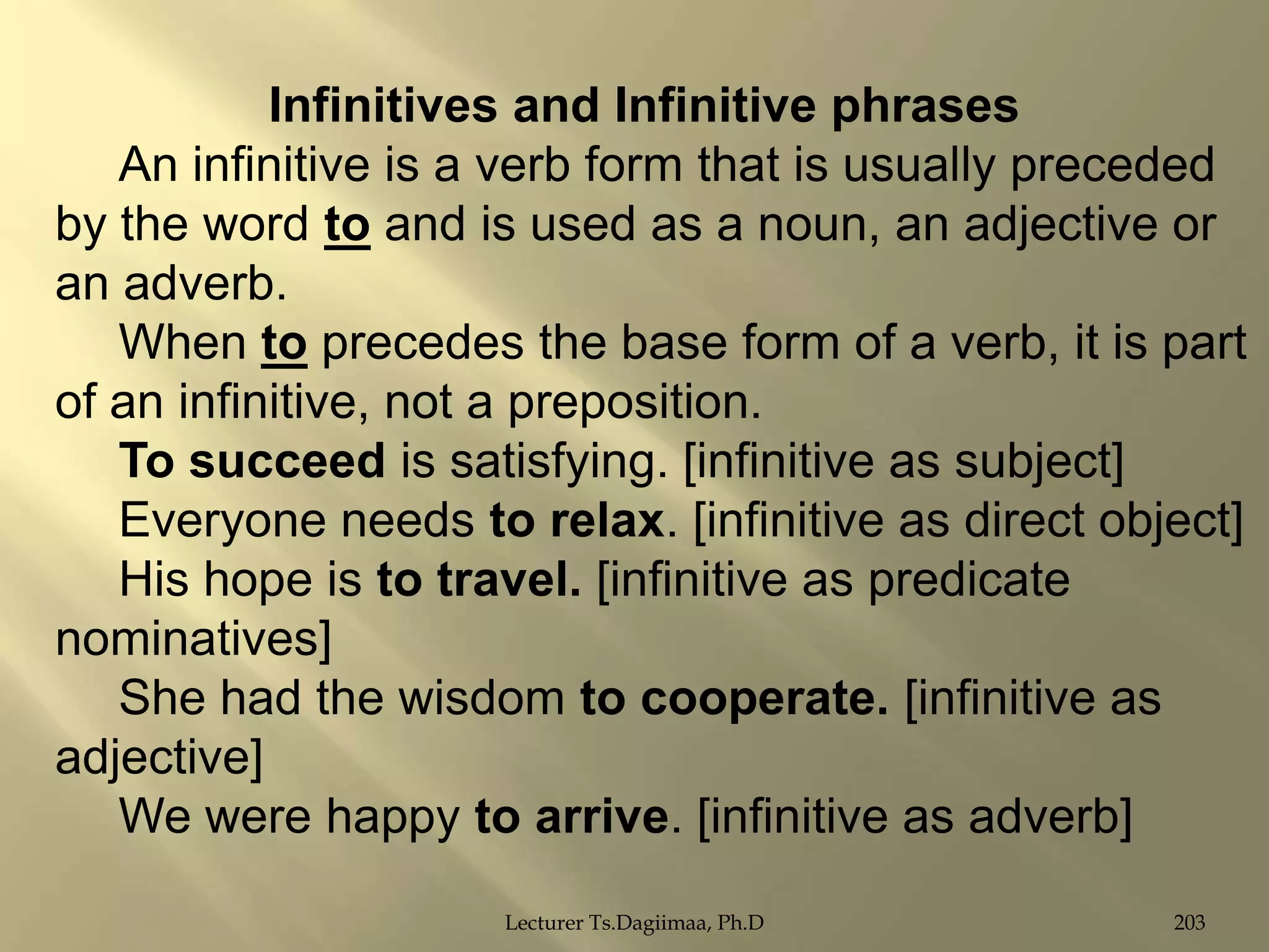 Infinitives and Infinitive phrases
An infinitive is a verb form that is usually preceded
by the word to and is used as a noun, an adjective or
an adverb.
When to precedes the base form of a verb, it is part
of an infinitive, not a preposition.
To succeed is satisfying. [infinitive as subject]
Everyone needs to relax. [infinitive as direct object]
His hope is to travel. [infinitive as predicate
nominatives]
She had the wisdom to cooperate. [infinitive as
adjective]
We were happy to arrive. [infinitive as adverb]
Lecturer Ts.Dagiimaa, Ph.D

203

 