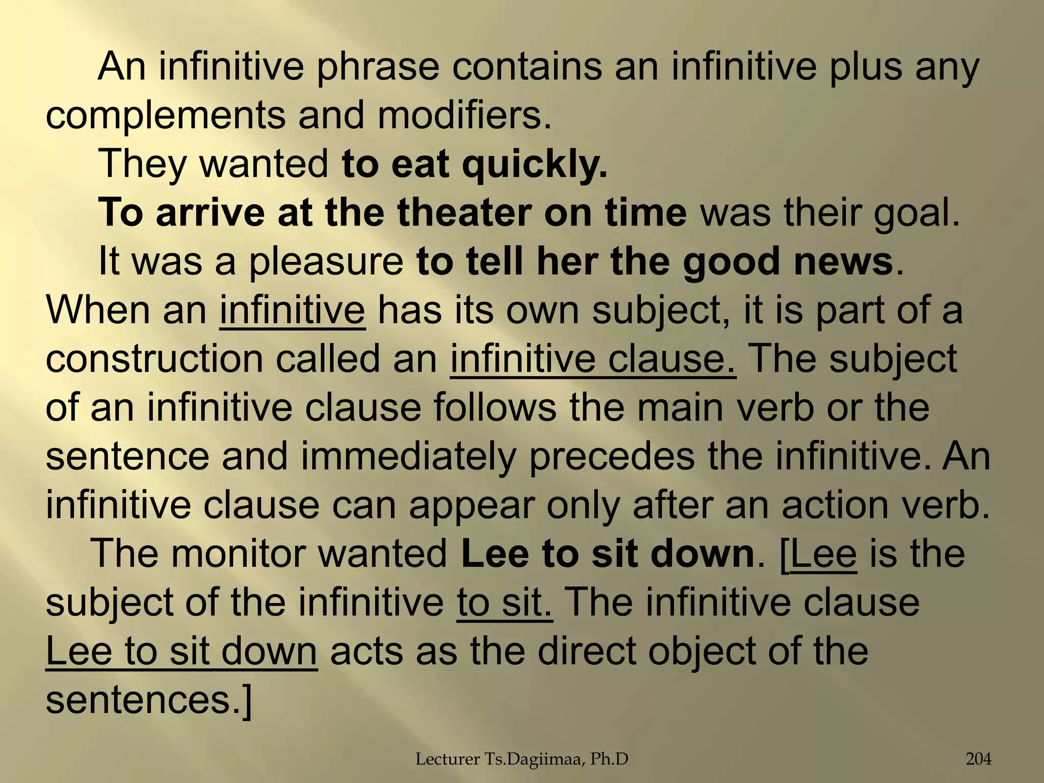 An infinitive phrase contains an infinitive plus any
complements and modifiers.
They wanted to eat quickly.
To arrive at the theater on time was their goal.
It was a pleasure to tell her the good news.
When an infinitive has its own subject, it is part of a
construction called an infinitive clause. The subject
of an infinitive clause follows the main verb or the
sentence and immediately precedes the infinitive. An
infinitive clause can appear only after an action verb.
The monitor wanted Lee to sit down. [Lee is the
subject of the infinitive to sit. The infinitive clause
Lee to sit down acts as the direct object of the
sentences.]
Lecturer Ts.Dagiimaa, Ph.D

204

 