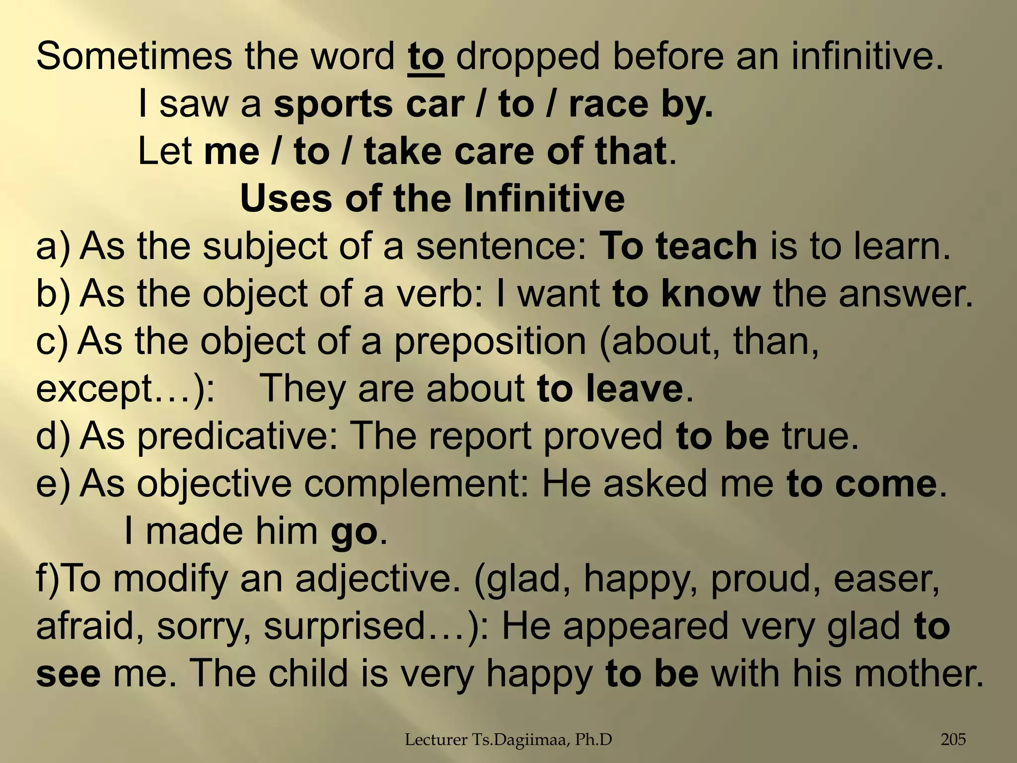 Sometimes the word to dropped before an infinitive.
I saw a sports car / to / race by.
Let me / to / take care of that.
Uses of the Infinitive
a) As the subject of a sentence: To teach is to learn.
b) As the object of a verb: I want to know the answer.
c) As the object of a preposition (about, than,
except…): They are about to leave.
d) As predicative: The report proved to be true.
e) As objective complement: He asked me to come.
I made him go.
f)To modify an adjective. (glad, happy, proud, easer,
afraid, sorry, surprised…): He appeared very glad to
see me. The child is very happy to be with his mother.
Lecturer Ts.Dagiimaa, Ph.D

205

 