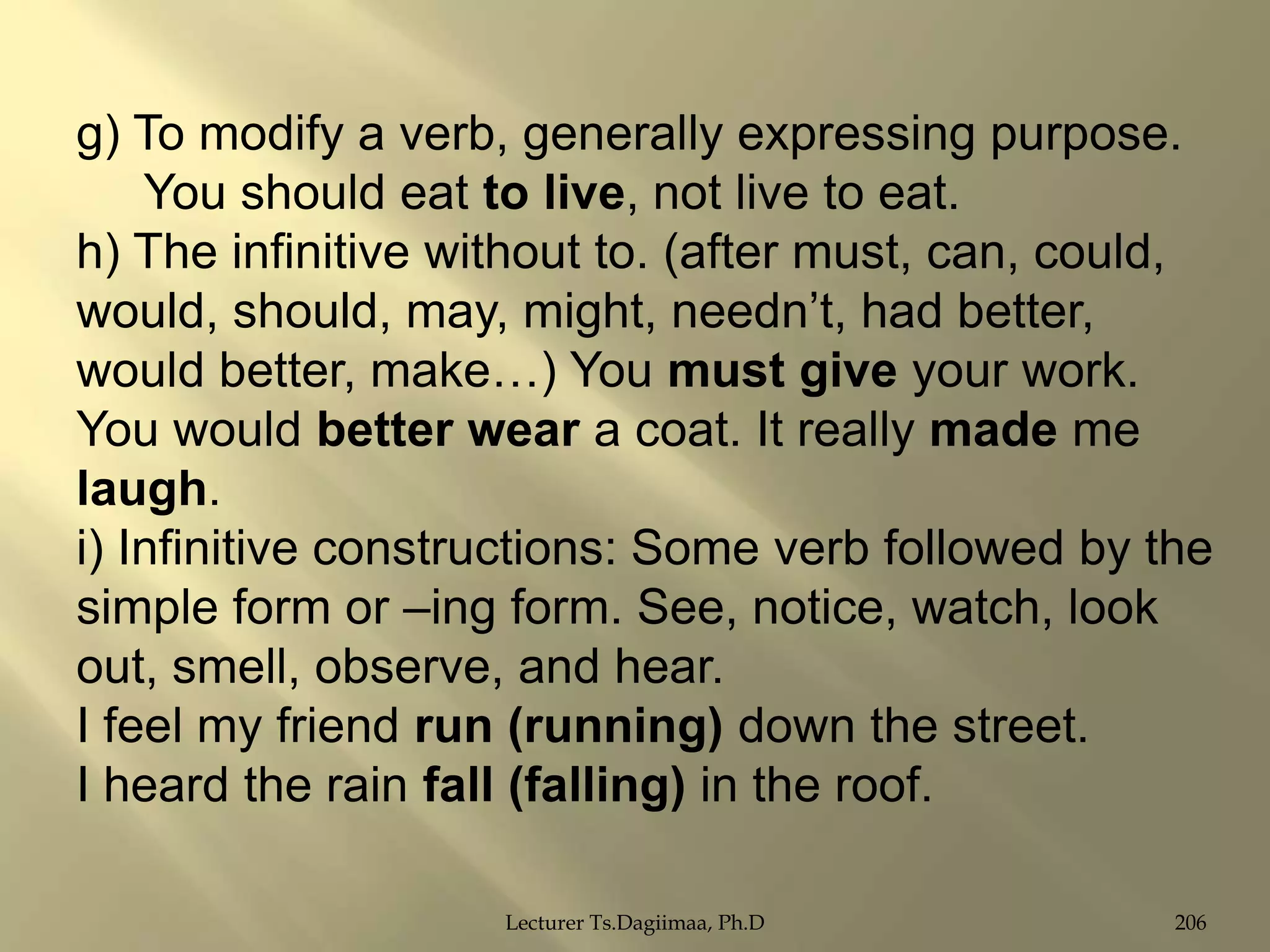g) To modify a verb, generally expressing purpose.
You should eat to live, not live to eat.
h) The infinitive without to. (after must, can, could,
would, should, may, might, needn‟t, had better,
would better, make…) You must give your work.
You would better wear a coat. It really made me
laugh.
i) Infinitive constructions: Some verb followed by the
simple form or –ing form. See, notice, watch, look
out, smell, observe, and hear.
I feel my friend run (running) down the street.
I heard the rain fall (falling) in the roof.
Lecturer Ts.Dagiimaa, Ph.D

206

 