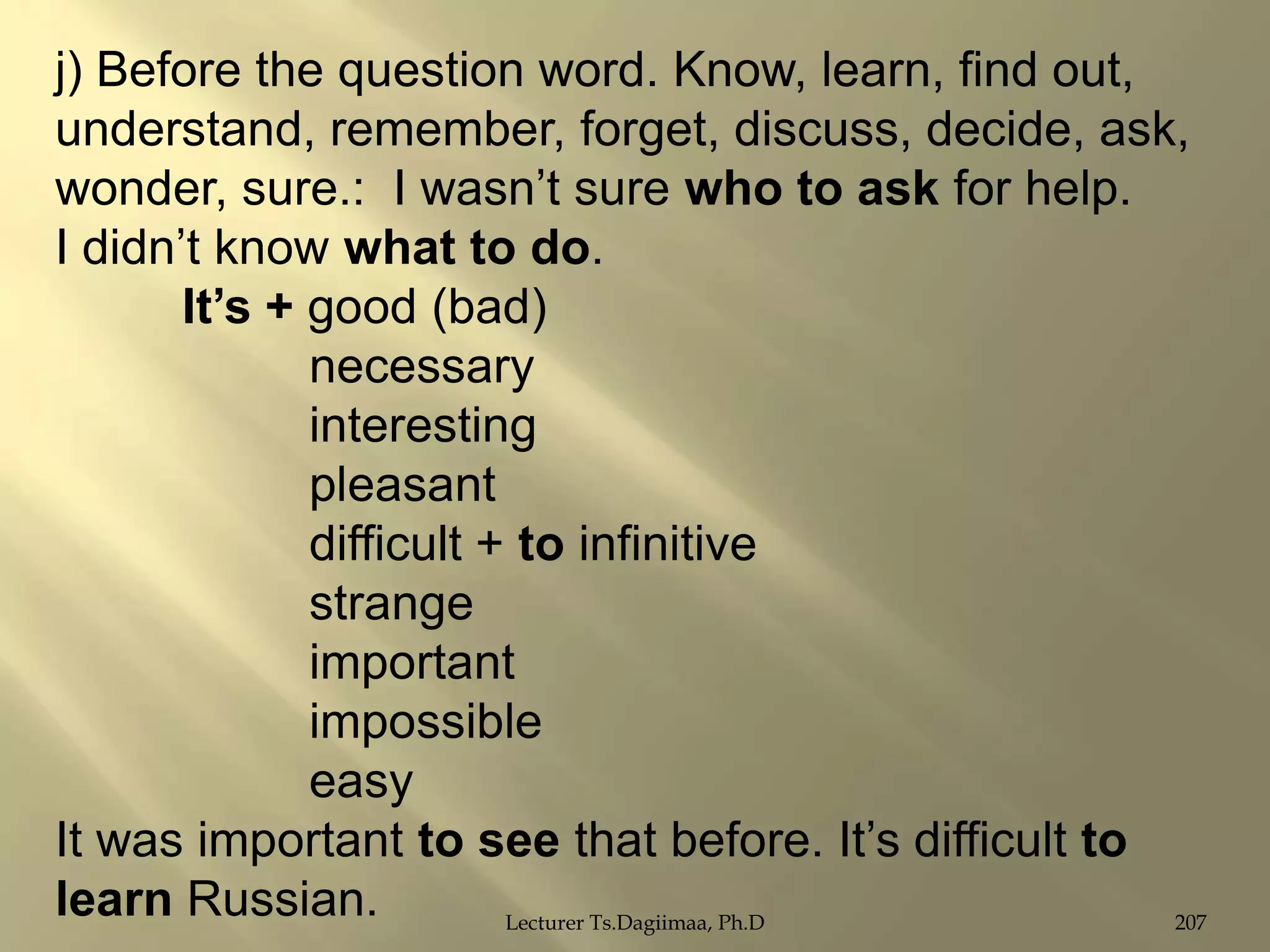 j) Before the question word. Know, learn, find out,
understand, remember, forget, discuss, decide, ask,
wonder, sure.: I wasn‟t sure who to ask for help.
I didn‟t know what to do.
It‟s + good (bad)
necessary
interesting
pleasant
difficult + to infinitive
strange
important
impossible
easy
It was important to see that before. It‟s difficult to
learn Russian.
Lecturer Ts.Dagiimaa, Ph.D
207

 