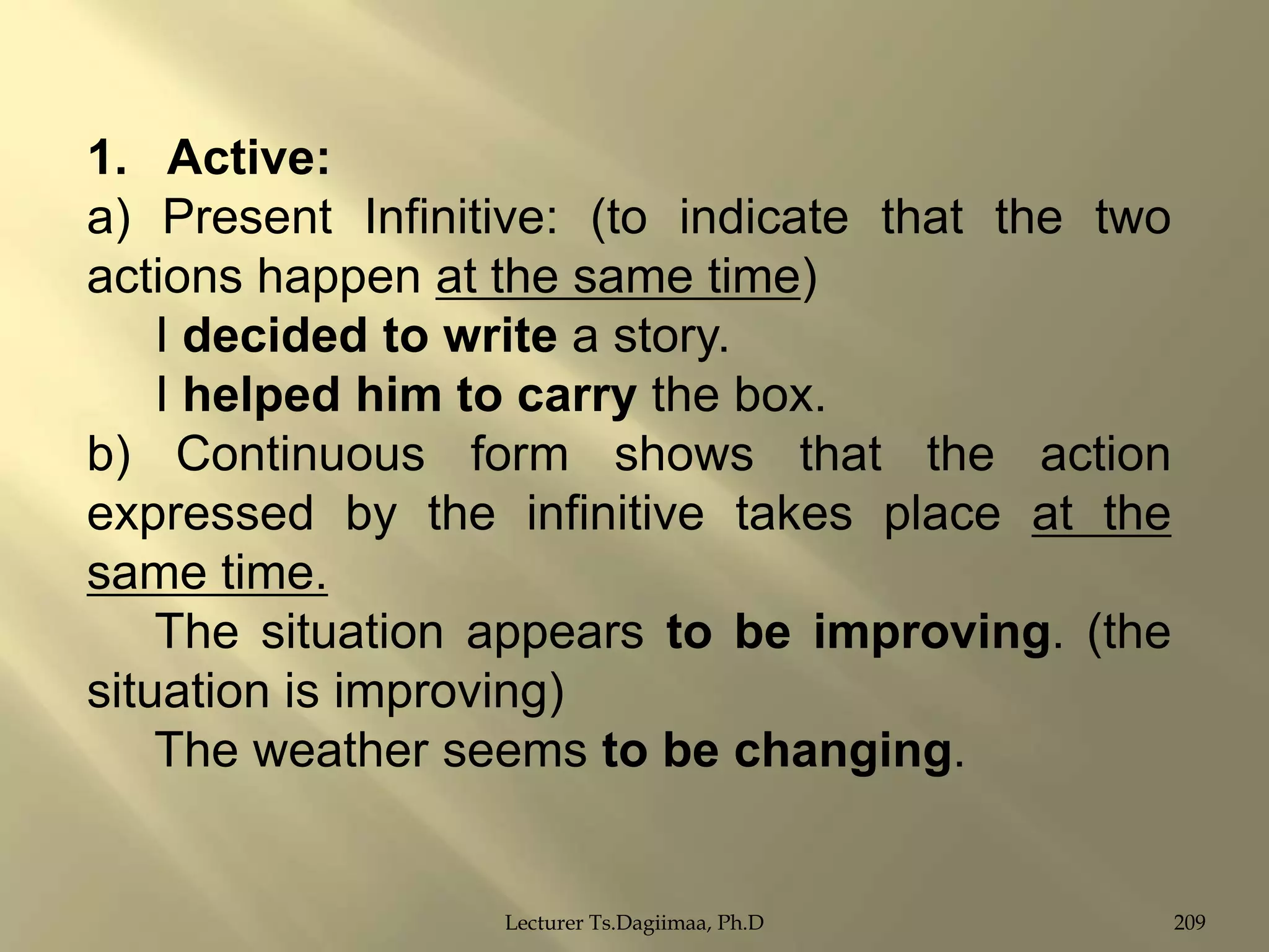 1. Active:
a) Present Infinitive: (to indicate that the two
actions happen at the same time)
I decided to write a story.
I helped him to carry the box.
b) Continuous form shows that the action
expressed by the infinitive takes place at the
same time.
The situation appears to be improving. (the
situation is improving)
The weather seems to be changing.

Lecturer Ts.Dagiimaa, Ph.D

209

 