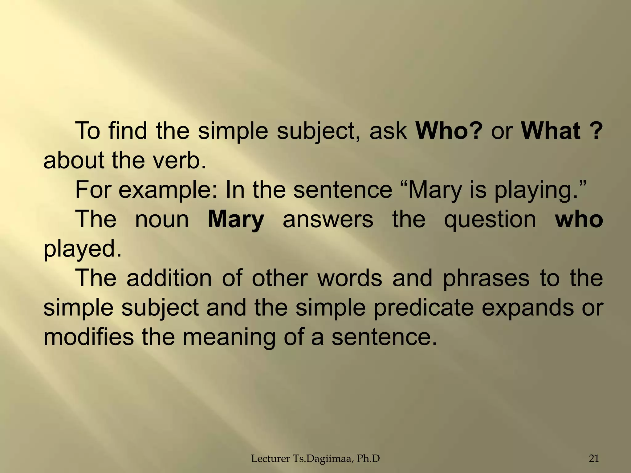 To find the simple subject, ask Who? or What ?
about the verb.
For example: In the sentence “Mary is playing.”
The noun Mary answers the question who
played.
The addition of other words and phrases to the
simple subject and the simple predicate expands or
modifies the meaning of a sentence.

Lecturer Ts.Dagiimaa, Ph.D

21

 