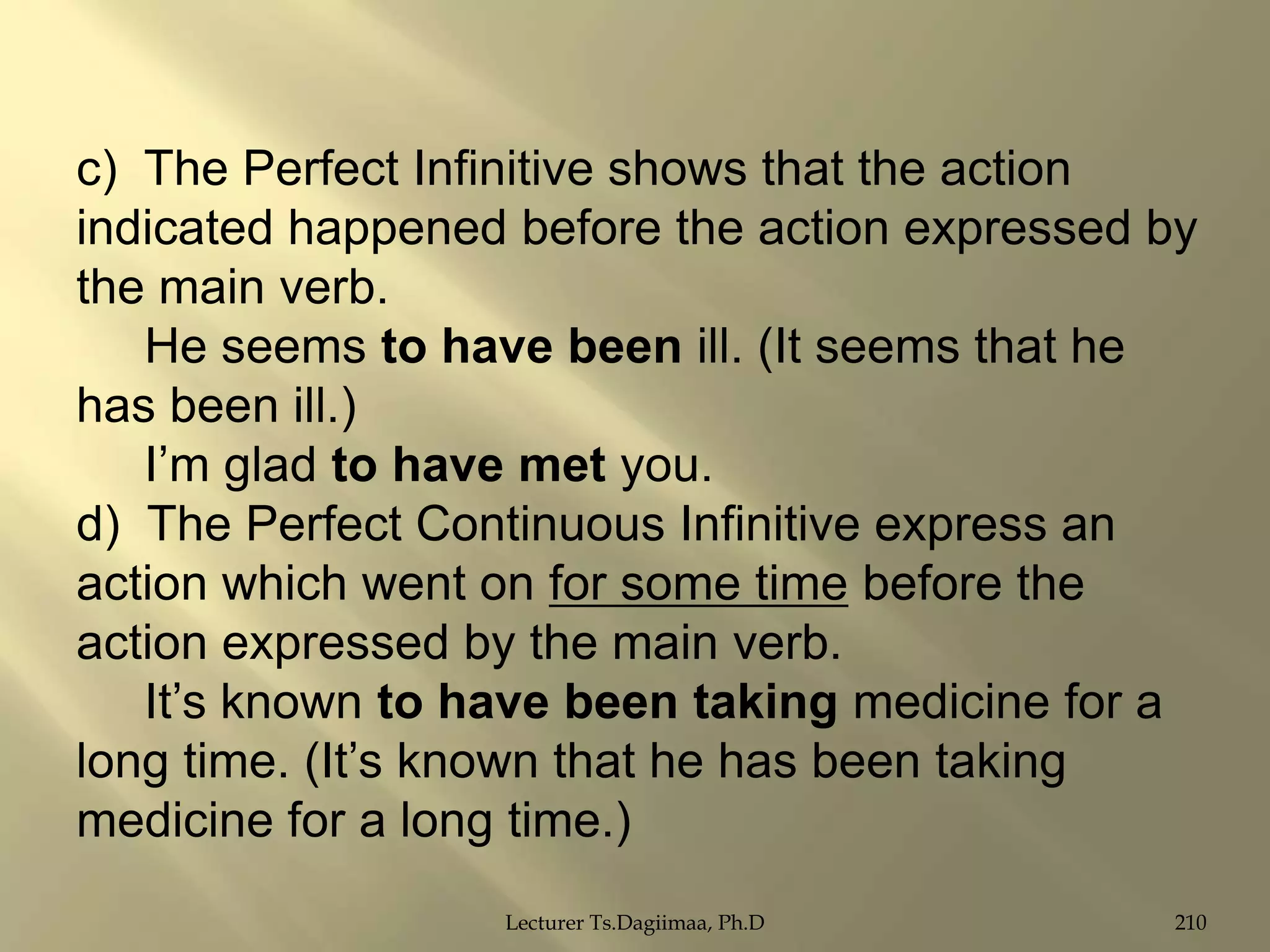 c) The Perfect Infinitive shows that the action
indicated happened before the action expressed by
the main verb.
He seems to have been ill. (It seems that he
has been ill.)
I‟m glad to have met you.
d) The Perfect Continuous Infinitive express an
action which went on for some time before the
action expressed by the main verb.
It‟s known to have been taking medicine for a
long time. (It‟s known that he has been taking
medicine for a long time.)
Lecturer Ts.Dagiimaa, Ph.D

210

 