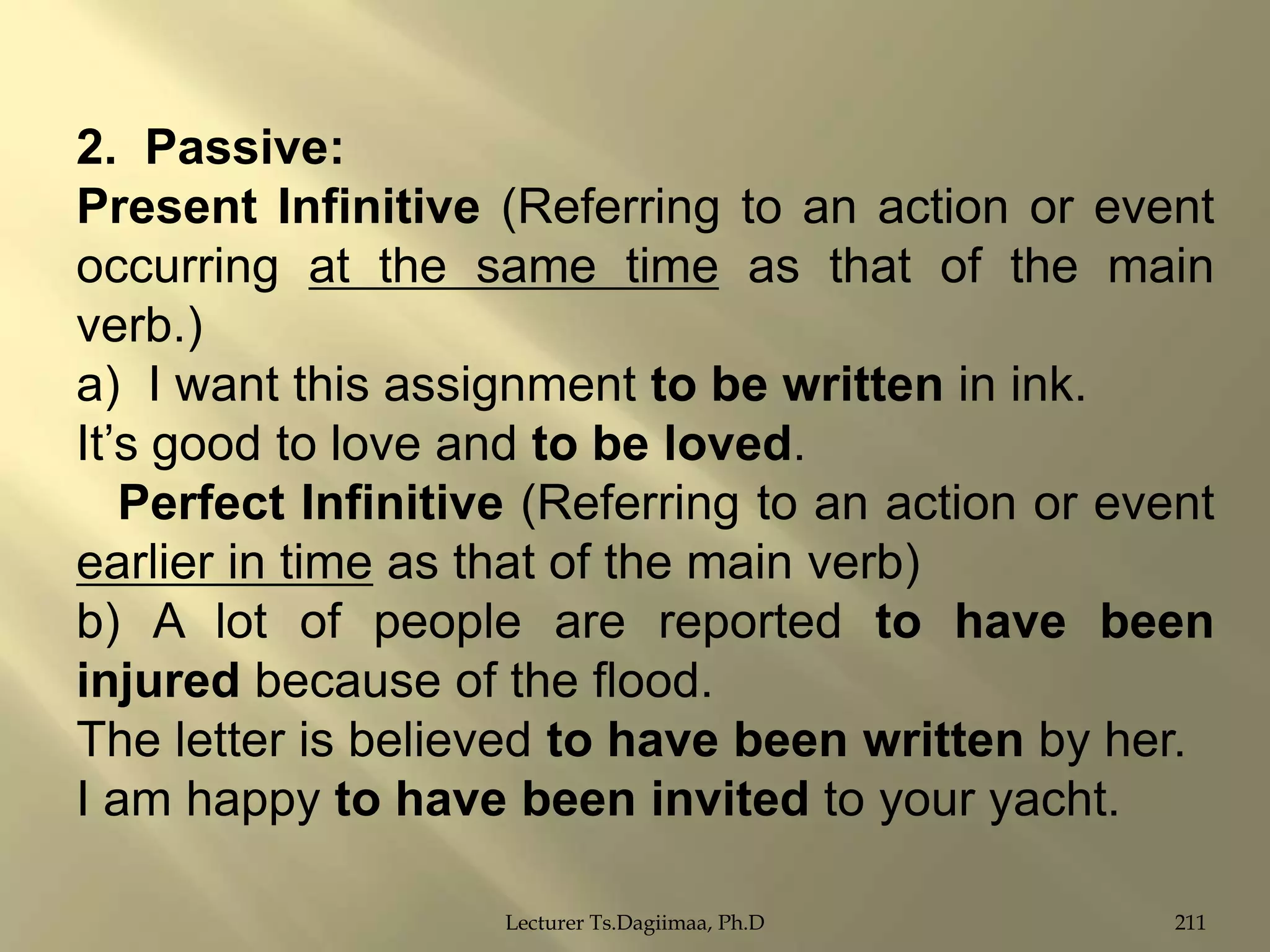 2. Passive:
Present Infinitive (Referring to an action or event
occurring at the same time as that of the main
verb.)
a) I want this assignment to be written in ink.
It‟s good to love and to be loved.
Perfect Infinitive (Referring to an action or event
earlier in time as that of the main verb)
b) A lot of people are reported to have been
injured because of the flood.
The letter is believed to have been written by her.
I am happy to have been invited to your yacht.
Lecturer Ts.Dagiimaa, Ph.D

211

 