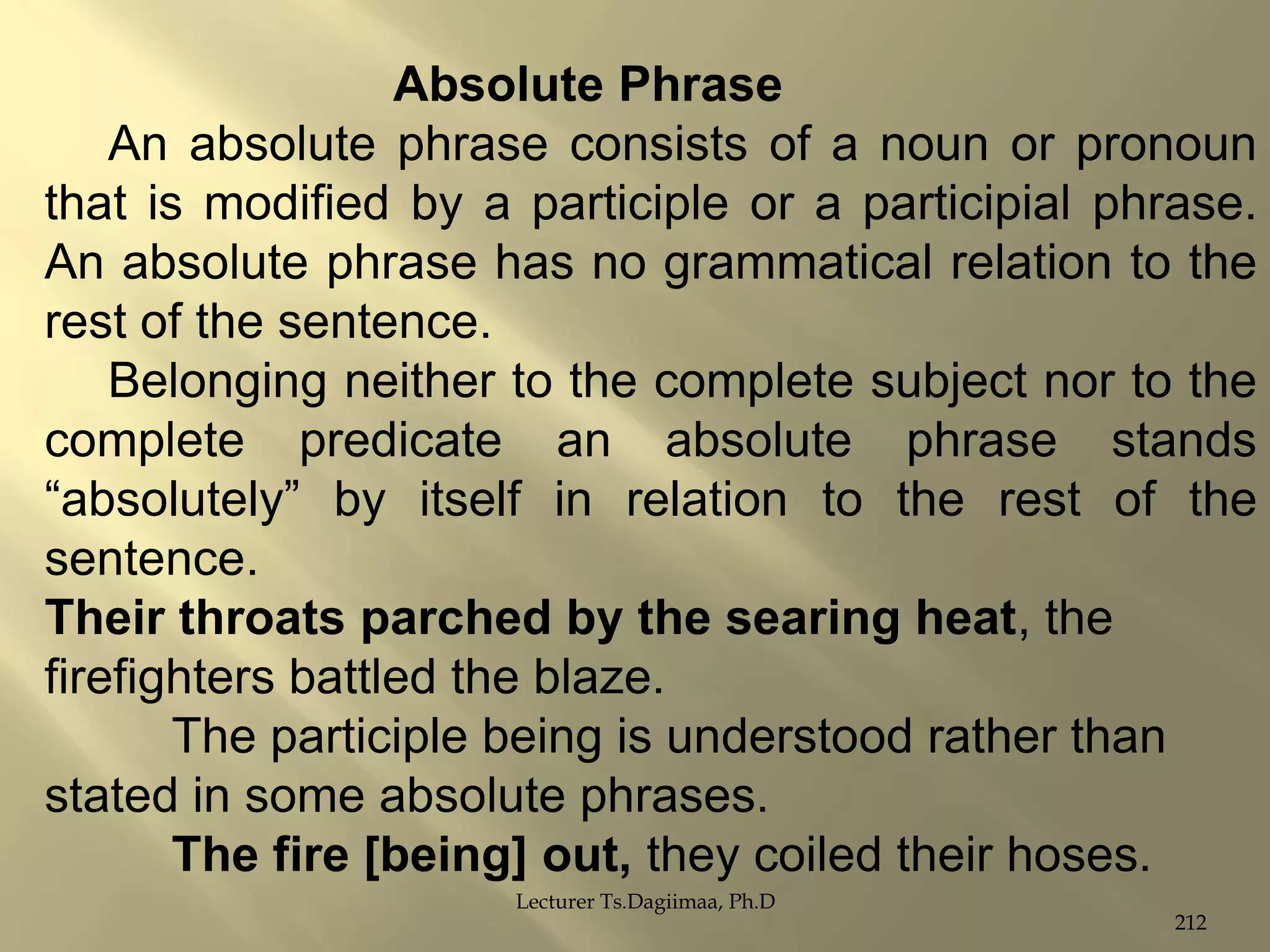 Absolute Phrase
An absolute phrase consists of a noun or pronoun
that is modified by a participle or a participial phrase.
An absolute phrase has no grammatical relation to the
rest of the sentence.
Belonging neither to the complete subject nor to the
complete predicate an absolute phrase stands
“absolutely” by itself in relation to the rest of the
sentence.
Their throats parched by the searing heat, the
firefighters battled the blaze.
The participle being is understood rather than
stated in some absolute phrases.
The fire [being] out, they coiled their hoses.
Lecturer Ts.Dagiimaa, Ph.D

212

 