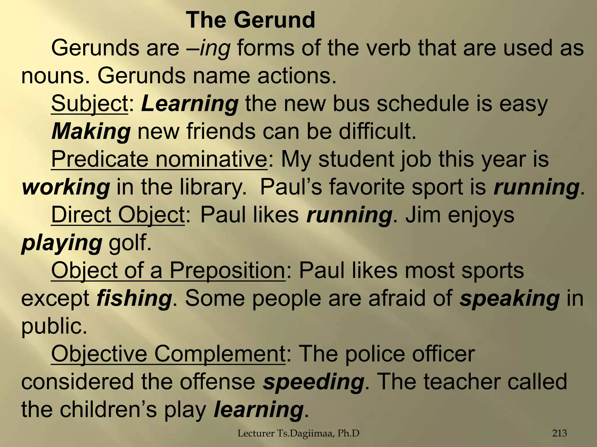The Gerund
Gerunds are –ing forms of the verb that are used as
nouns. Gerunds name actions.
Subject: Learning the new bus schedule is easy
Making new friends can be difficult.
Predicate nominative: My student job this year is
working in the library. Paul‟s favorite sport is running.
Direct Object: Paul likes running. Jim enjoys
playing golf.
Object of a Preposition: Paul likes most sports
except fishing. Some people are afraid of speaking in
public.
Objective Complement: The police officer
considered the offense speeding. The teacher called
the children‟s play learning.
Lecturer Ts.Dagiimaa, Ph.D

213

 