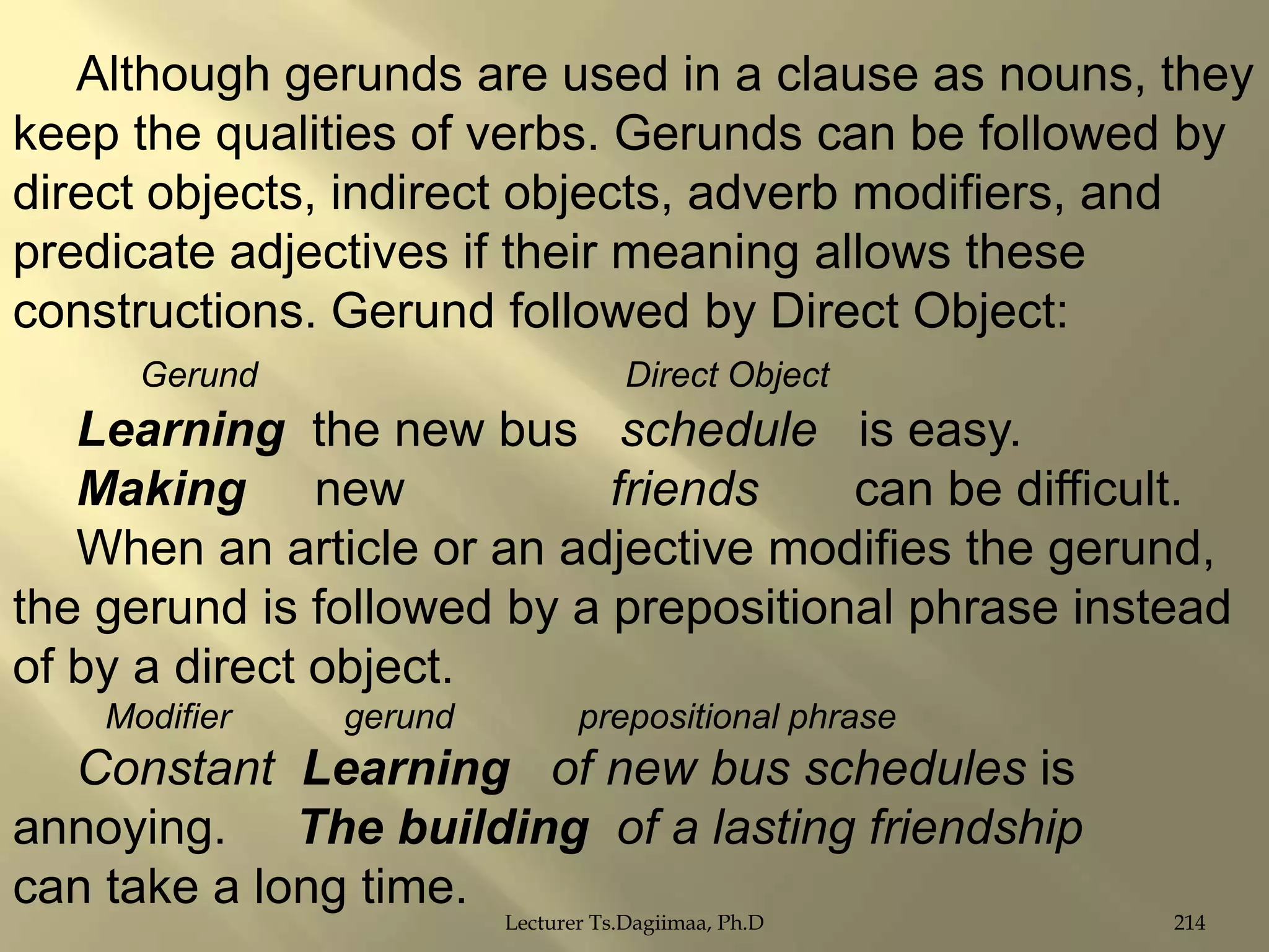 Although gerunds are used in a clause as nouns, they
keep the qualities of verbs. Gerunds can be followed by
direct objects, indirect objects, adverb modifiers, and
predicate adjectives if their meaning allows these
constructions. Gerund followed by Direct Object:
Gerund

Direct Object

Learning the new bus schedule is easy.
Making new
friends
can be difficult.
When an article or an adjective modifies the gerund,
the gerund is followed by a prepositional phrase instead
of by a direct object.
Modifier

gerund

prepositional phrase

Constant Learning of new bus schedules is
annoying. The building of a lasting friendship
can take a long time.
Lecturer Ts.Dagiimaa, Ph.D

214

 