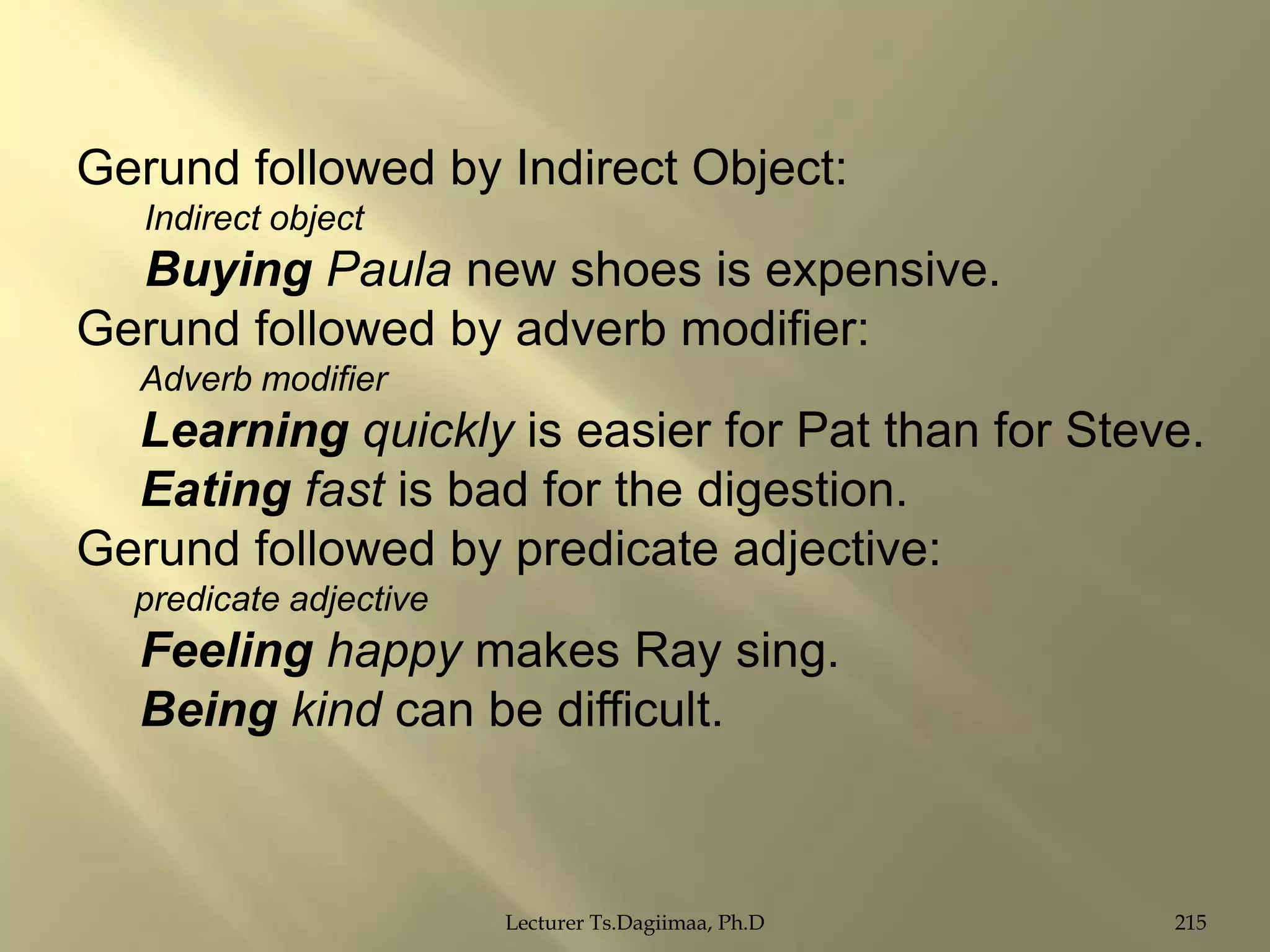 Gerund followed by Indirect Object:
Indirect object

Buying Paula new shoes is expensive.
Gerund followed by adverb modifier:
Adverb modifier

Learning quickly is easier for Pat than for Steve.
Eating fast is bad for the digestion.
Gerund followed by predicate adjective:
predicate adjective

Feeling happy makes Ray sing.
Being kind can be difficult.

Lecturer Ts.Dagiimaa, Ph.D

215

 
