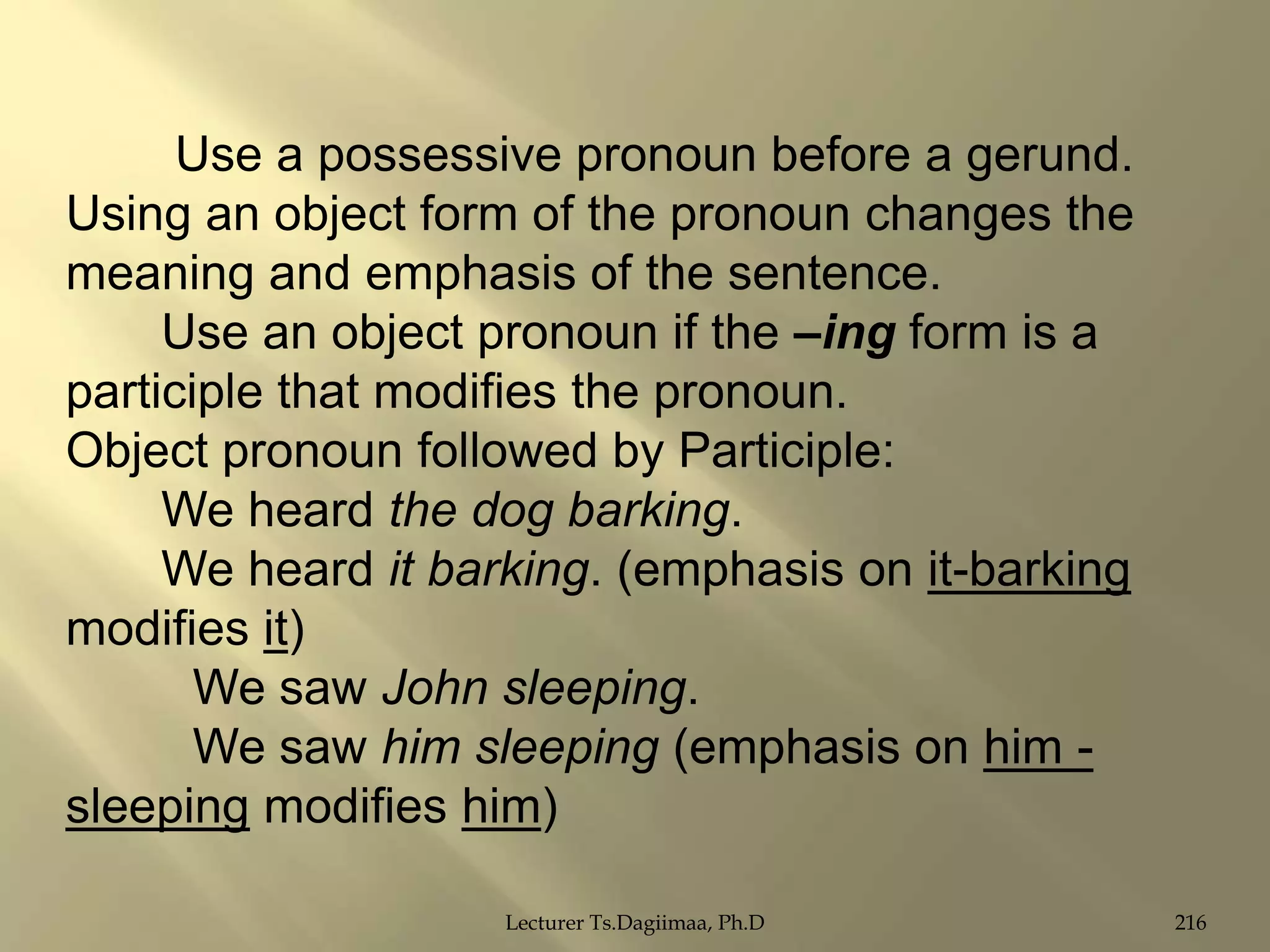 Use a possessive pronoun before a gerund.
Using an object form of the pronoun changes the
meaning and emphasis of the sentence.
Use an object pronoun if the –ing form is a
participle that modifies the pronoun.
Object pronoun followed by Participle:
We heard the dog barking.
We heard it barking. (emphasis on it-barking
modifies it)
We saw John sleeping.
We saw him sleeping (emphasis on him sleeping modifies him)
Lecturer Ts.Dagiimaa, Ph.D

216

 