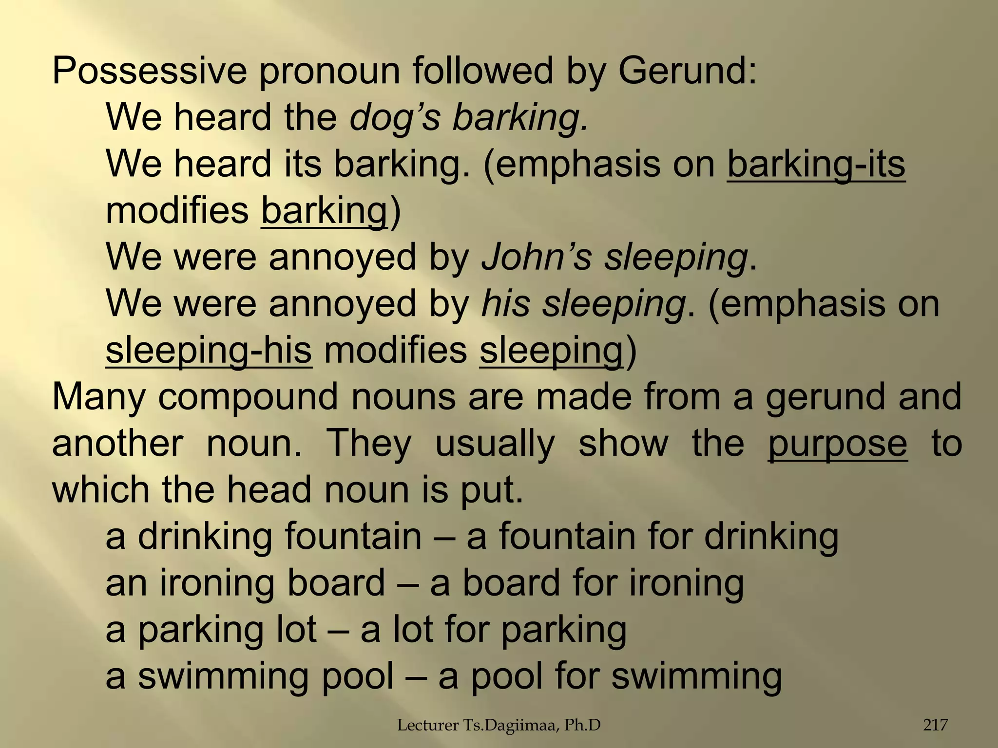 Possessive pronoun followed by Gerund:
We heard the dog’s barking.
We heard its barking. (emphasis on barking-its
modifies barking)
We were annoyed by John’s sleeping.
We were annoyed by his sleeping. (emphasis on
sleeping-his modifies sleeping)
Many compound nouns are made from a gerund and
another noun. They usually show the purpose to
which the head noun is put.
a drinking fountain – a fountain for drinking
an ironing board – a board for ironing
a parking lot – a lot for parking
a swimming pool – a pool for swimming
Lecturer Ts.Dagiimaa, Ph.D

217

 