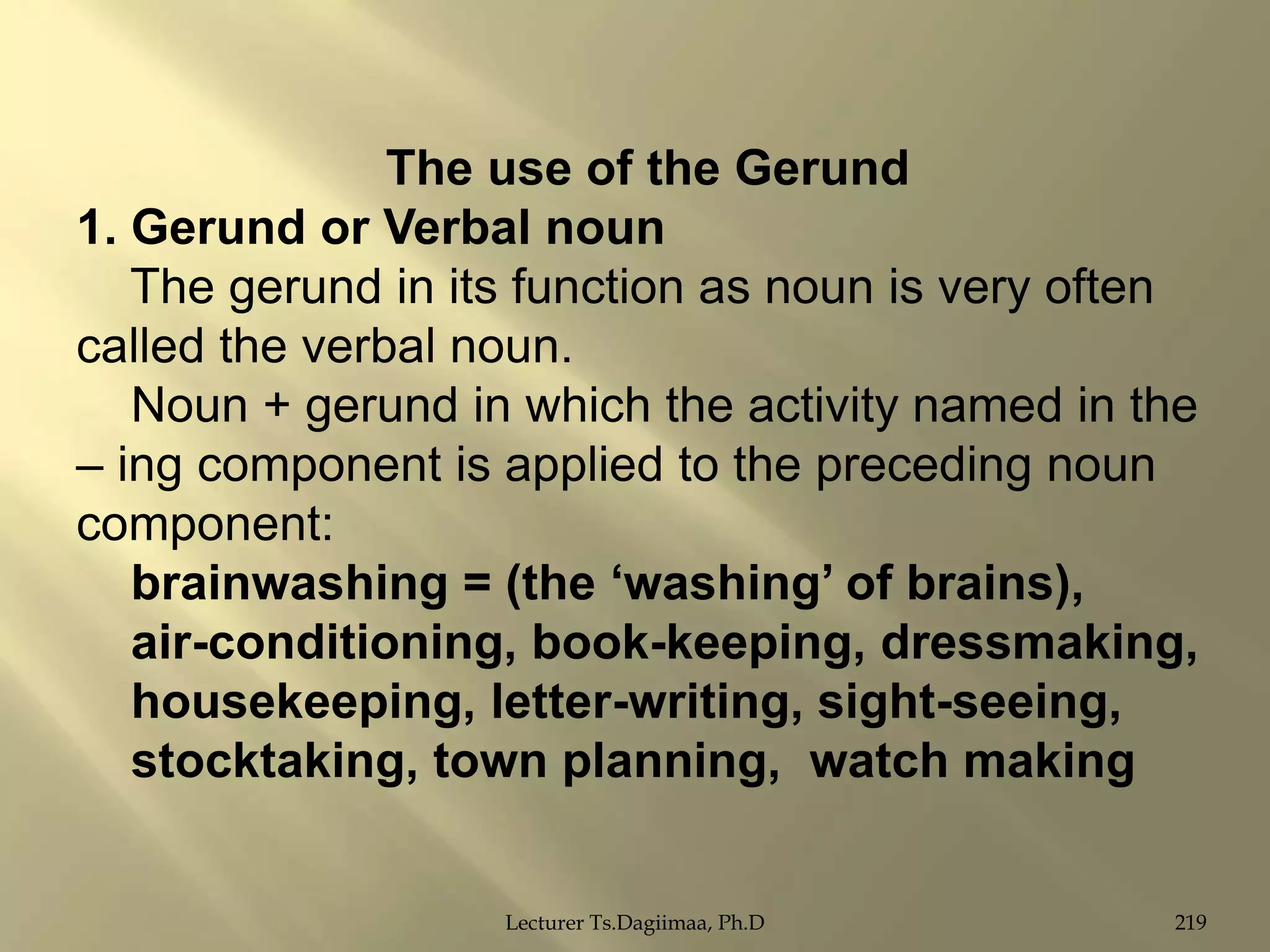 The use of the Gerund
1. Gerund or Verbal noun
The gerund in its function as noun is very often
called the verbal noun.
Noun + gerund in which the activity named in the
– ing component is applied to the preceding noun
component:
brainwashing = (the „washing‟ of brains),
air-conditioning, book-keeping, dressmaking,
housekeeping, letter-writing, sight-seeing,
stocktaking, town planning, watch making
Lecturer Ts.Dagiimaa, Ph.D

219

 