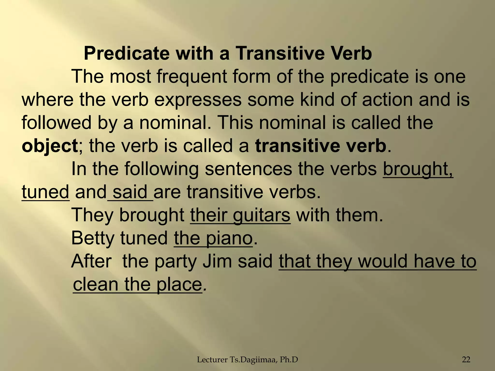Predicate with a Transitive Verb
The most frequent form of the predicate is one
where the verb expresses some kind of action and is
followed by a nominal. This nominal is called the
object; the verb is called a transitive verb.
In the following sentences the verbs brought,
tuned and said are transitive verbs.
They brought their guitars with them.
Betty tuned the piano.
After the party Jim said that they would have to
clean the place.

Lecturer Ts.Dagiimaa, Ph.D

22

 