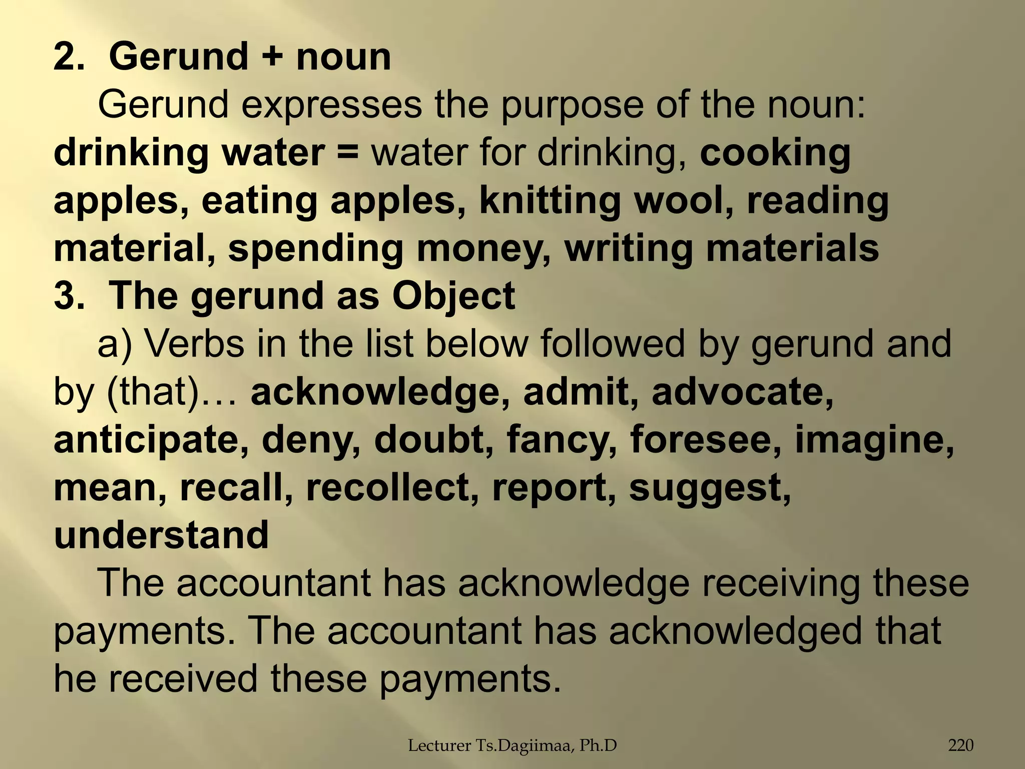 2. Gerund + noun
Gerund expresses the purpose of the noun:
drinking water = water for drinking, cooking
apples, eating apples, knitting wool, reading
material, spending money, writing materials
3. The gerund as Object
a) Verbs in the list below followed by gerund and
by (that)… acknowledge, admit, advocate,
anticipate, deny, doubt, fancy, foresee, imagine,
mean, recall, recollect, report, suggest,
understand
The accountant has acknowledge receiving these
payments. The accountant has acknowledged that
he received these payments.
Lecturer Ts.Dagiimaa, Ph.D

220

 