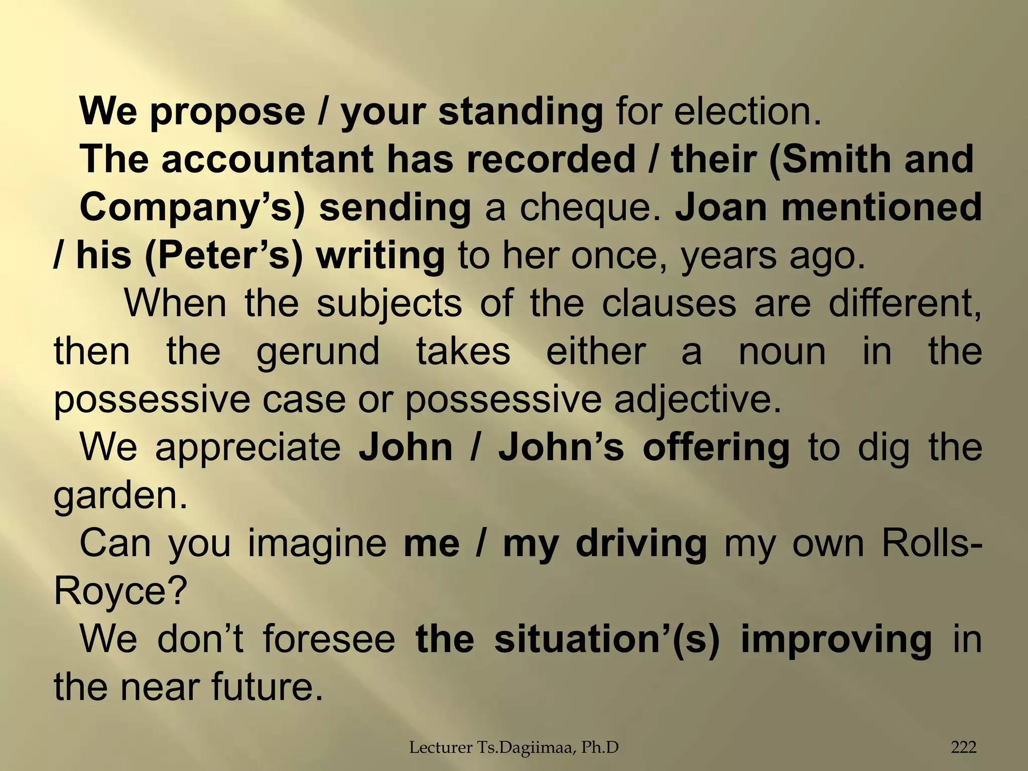 We propose / your standing for election.
The accountant has recorded / their (Smith and
Company‟s) sending a cheque. Joan mentioned
/ his (Peter‟s) writing to her once, years ago.
When the subjects of the clauses are different,
then the gerund takes either a noun in the
possessive case or possessive adjective.
We appreciate John / John‟s offering to dig the
garden.
Can you imagine me / my driving my own RollsRoyce?
We don‟t foresee the situation‟(s) improving in
the near future.
Lecturer Ts.Dagiimaa, Ph.D

222

 