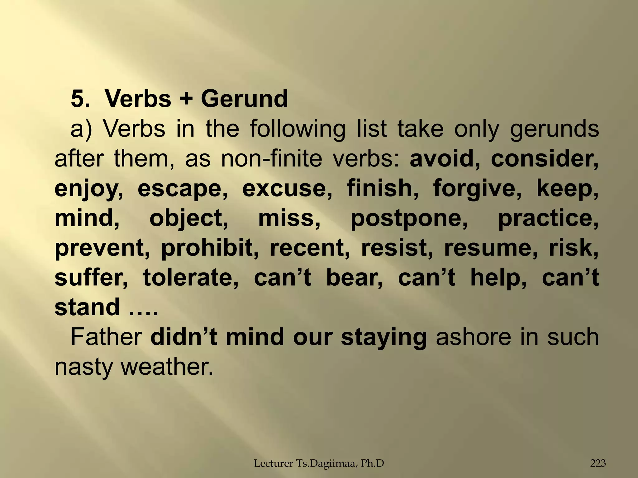 5. Verbs + Gerund
a) Verbs in the following list take only gerunds
after them, as non-finite verbs: avoid, consider,
enjoy, escape, excuse, finish, forgive, keep,
mind, object, miss, postpone, practice,
prevent, prohibit, recent, resist, resume, risk,
suffer, tolerate, can‟t bear, can‟t help, can‟t
stand ….
Father didn‟t mind our staying ashore in such
nasty weather.

Lecturer Ts.Dagiimaa, Ph.D

223

 