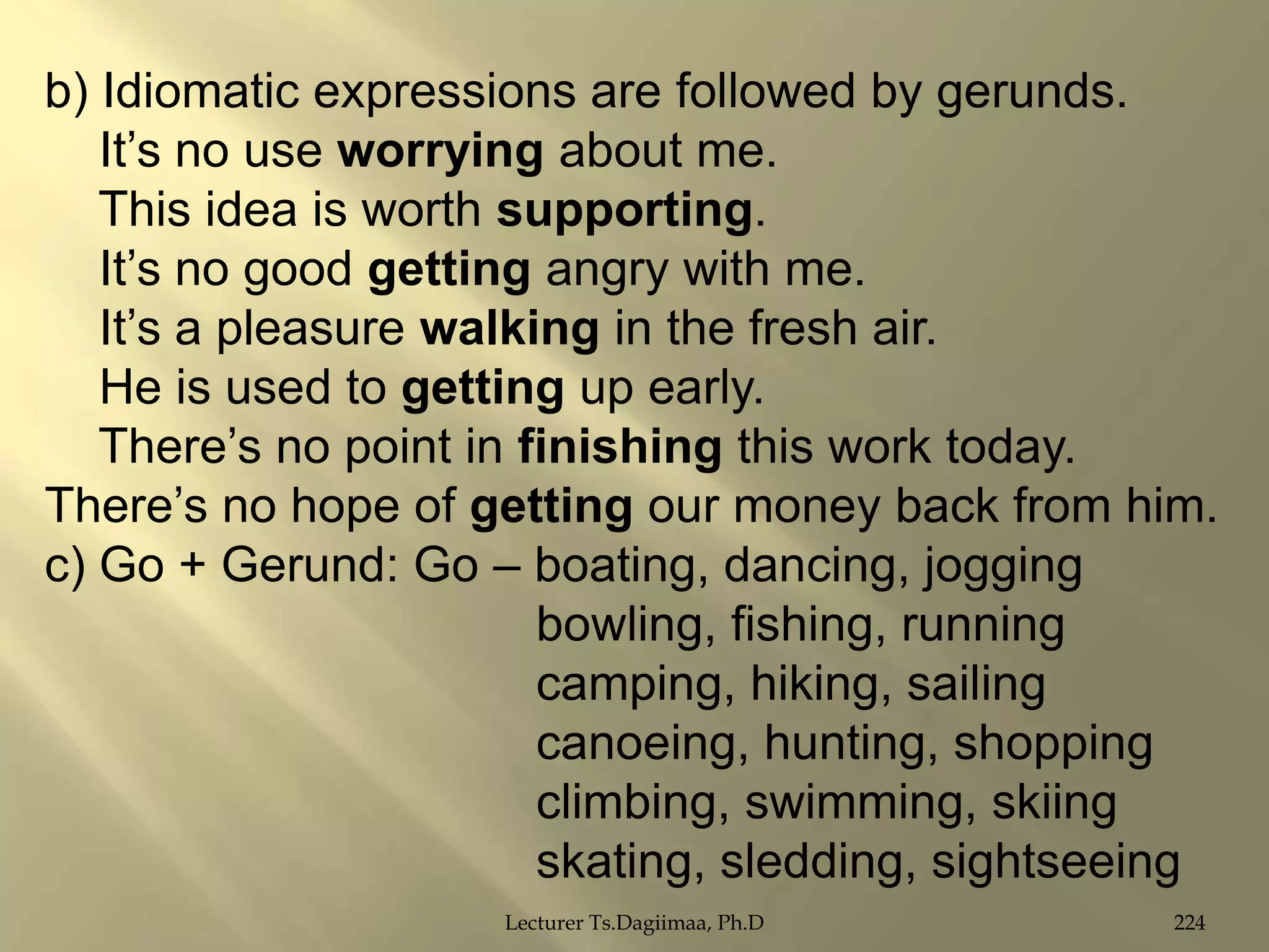 b) Idiomatic expressions are followed by gerunds.
It‟s no use worrying about me.
This idea is worth supporting.
It‟s no good getting angry with me.
It‟s a pleasure walking in the fresh air.
He is used to getting up early.
There‟s no point in finishing this work today.
There‟s no hope of getting our money back from him.
c) Go + Gerund: Go – boating, dancing, jogging
bowling, fishing, running
camping, hiking, sailing
canoeing, hunting, shopping
climbing, swimming, skiing
skating, sledding, sightseeing
Lecturer Ts.Dagiimaa, Ph.D

224

 