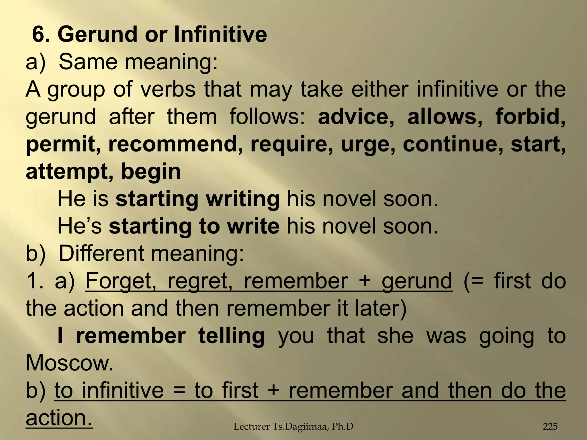 6. Gerund or Infinitive
a) Same meaning:
A group of verbs that may take either infinitive or the
gerund after them follows: advice, allows, forbid,
permit, recommend, require, urge, continue, start,
attempt, begin
He is starting writing his novel soon.
He‟s starting to write his novel soon.
b) Different meaning:
1. a) Forget, regret, remember + gerund (= first do
the action and then remember it later)
I remember telling you that she was going to
Moscow.
b) to infinitive = to first + remember and then do the
action.
Lecturer Ts.Dagiimaa, Ph.D
225

 