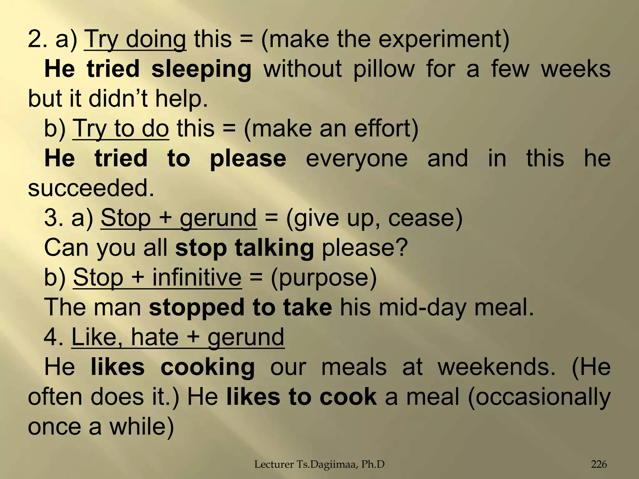 2. a) Try doing this = (make the experiment)
He tried sleeping without pillow for a few weeks
but it didn‟t help.
b) Try to do this = (make an effort)
He tried to please everyone and in this he
succeeded.
3. a) Stop + gerund = (give up, cease)
Can you all stop talking please?
b) Stop + infinitive = (purpose)
The man stopped to take his mid-day meal.
4. Like, hate + gerund
He likes cooking our meals at weekends. (He
often does it.) He likes to cook a meal (occasionally
once a while)
Lecturer Ts.Dagiimaa, Ph.D

226

 