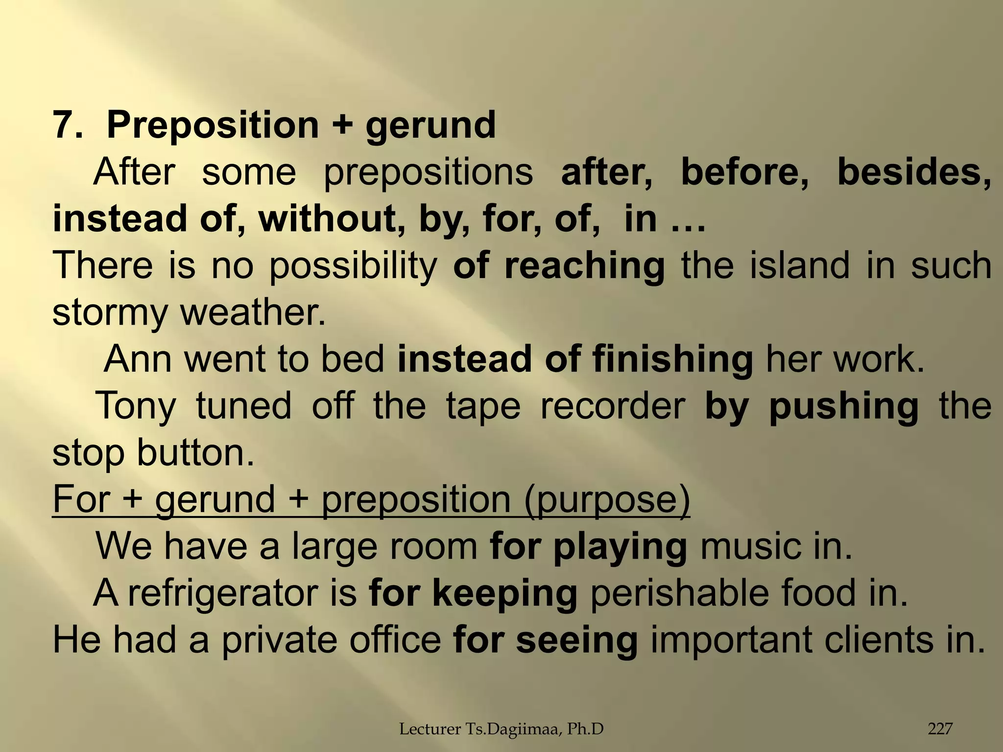 7. Preposition + gerund
After some prepositions after, before, besides,
instead of, without, by, for, of, in …
There is no possibility of reaching the island in such
stormy weather.
Ann went to bed instead of finishing her work.
Tony tuned off the tape recorder by pushing the
stop button.
For + gerund + preposition (purpose)
We have a large room for playing music in.
A refrigerator is for keeping perishable food in.
He had a private office for seeing important clients in.
Lecturer Ts.Dagiimaa, Ph.D

227

 