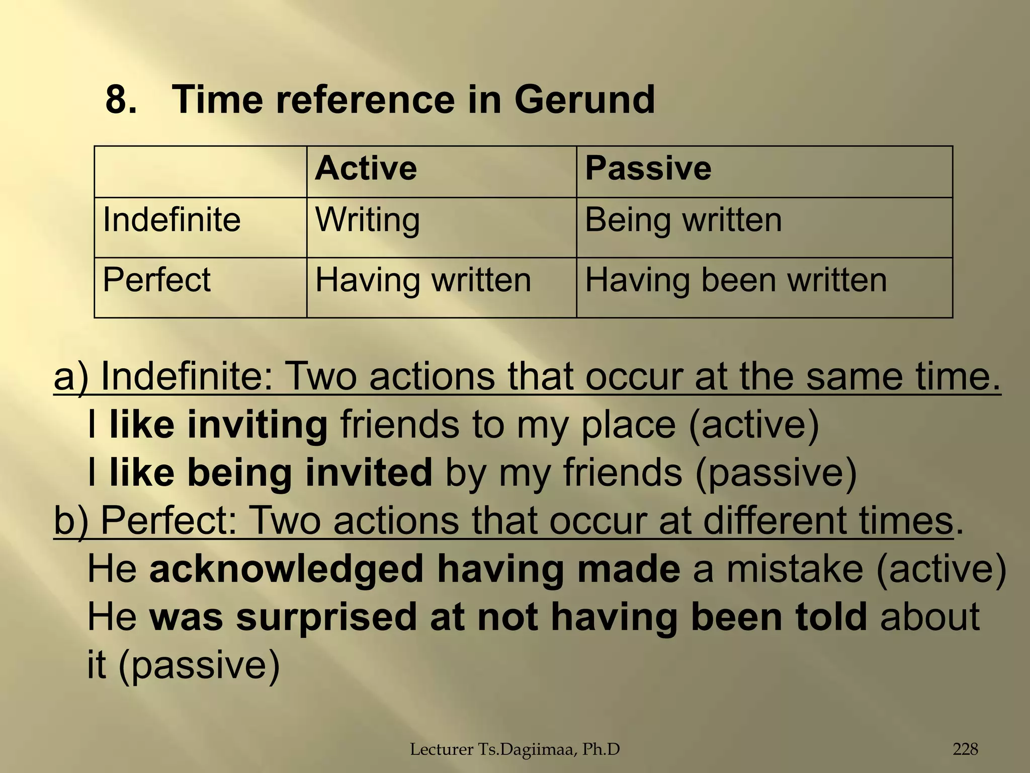 8. Time reference in Gerund
Indefinite

Active
Writing

Passive
Being written

Perfect

Having written

Having been written

a) Indefinite: Two actions that occur at the same time.
I like inviting friends to my place (active)
I like being invited by my friends (passive)
b) Perfect: Two actions that occur at different times.
He acknowledged having made a mistake (active)
He was surprised at not having been told about
it (passive)
Lecturer Ts.Dagiimaa, Ph.D

228

 