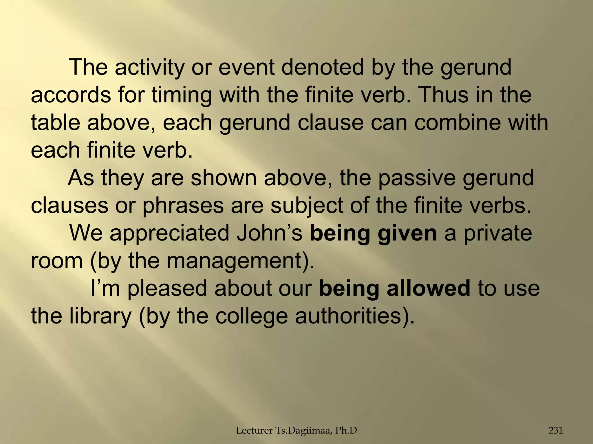 The activity or event denoted by the gerund
accords for timing with the finite verb. Thus in the
table above, each gerund clause can combine with
each finite verb.
As they are shown above, the passive gerund
clauses or phrases are subject of the finite verbs.
We appreciated John‟s being given a private
room (by the management).
I‟m pleased about our being allowed to use
the library (by the college authorities).

Lecturer Ts.Dagiimaa, Ph.D

231

 
