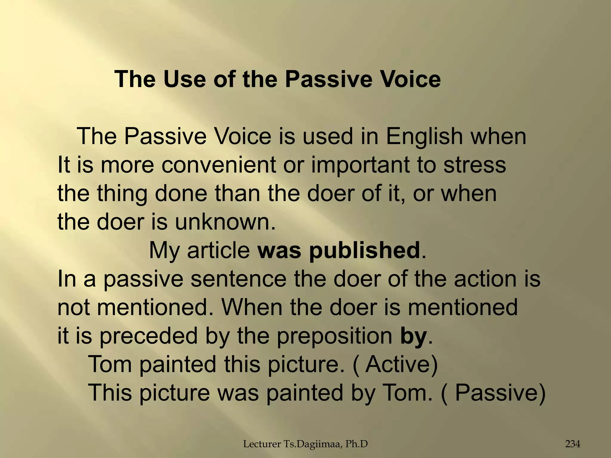 The Use of the Passive Voice
The Passive Voice is used in English when
It is more convenient or important to stress
the thing done than the doer of it, or when
the doer is unknown.
My article was published.
In a passive sentence the doer of the action is
not mentioned. When the doer is mentioned
it is preceded by the preposition by.
Tom painted this picture. ( Active)
This picture was painted by Tom. ( Passive)
Lecturer Ts.Dagiimaa, Ph.D

234

 