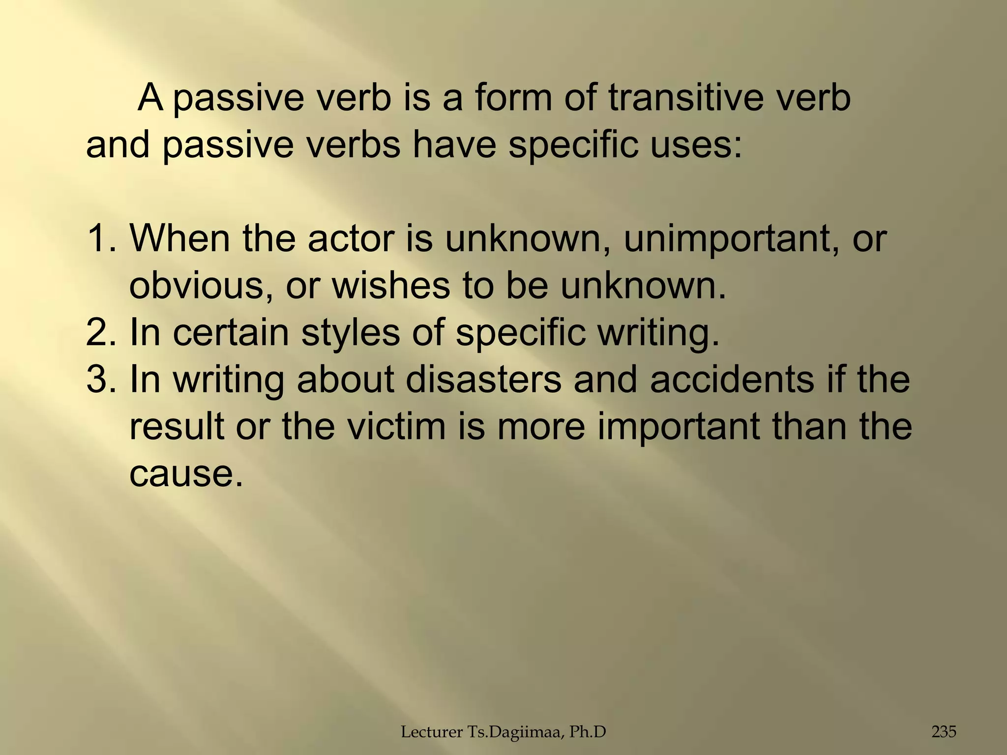 A passive verb is a form of transitive verb
and passive verbs have specific uses:
1. When the actor is unknown, unimportant, or
obvious, or wishes to be unknown.
2. In certain styles of specific writing.
3. In writing about disasters and accidents if the
result or the victim is more important than the
cause.

Lecturer Ts.Dagiimaa, Ph.D

235

 