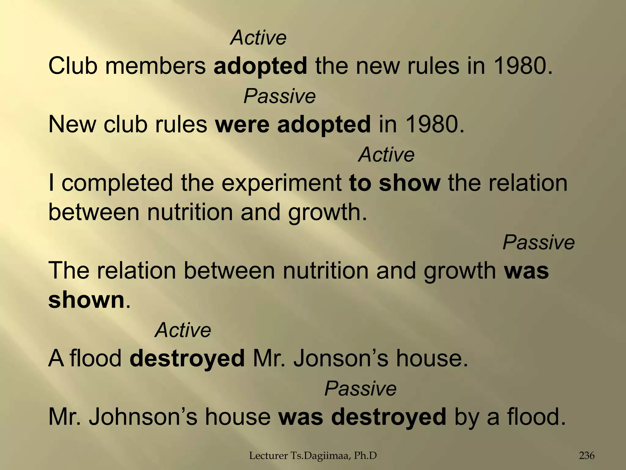 Active

Club members adopted the new rules in 1980.
Passive

New club rules were adopted in 1980.
Active

I completed the experiment to show the relation
between nutrition and growth.
Passive

The relation between nutrition and growth was
shown.
Active

A flood destroyed Mr. Jonson‟s house.
Passive

Mr. Johnson‟s house was destroyed by a flood.
Lecturer Ts.Dagiimaa, Ph.D

236

 