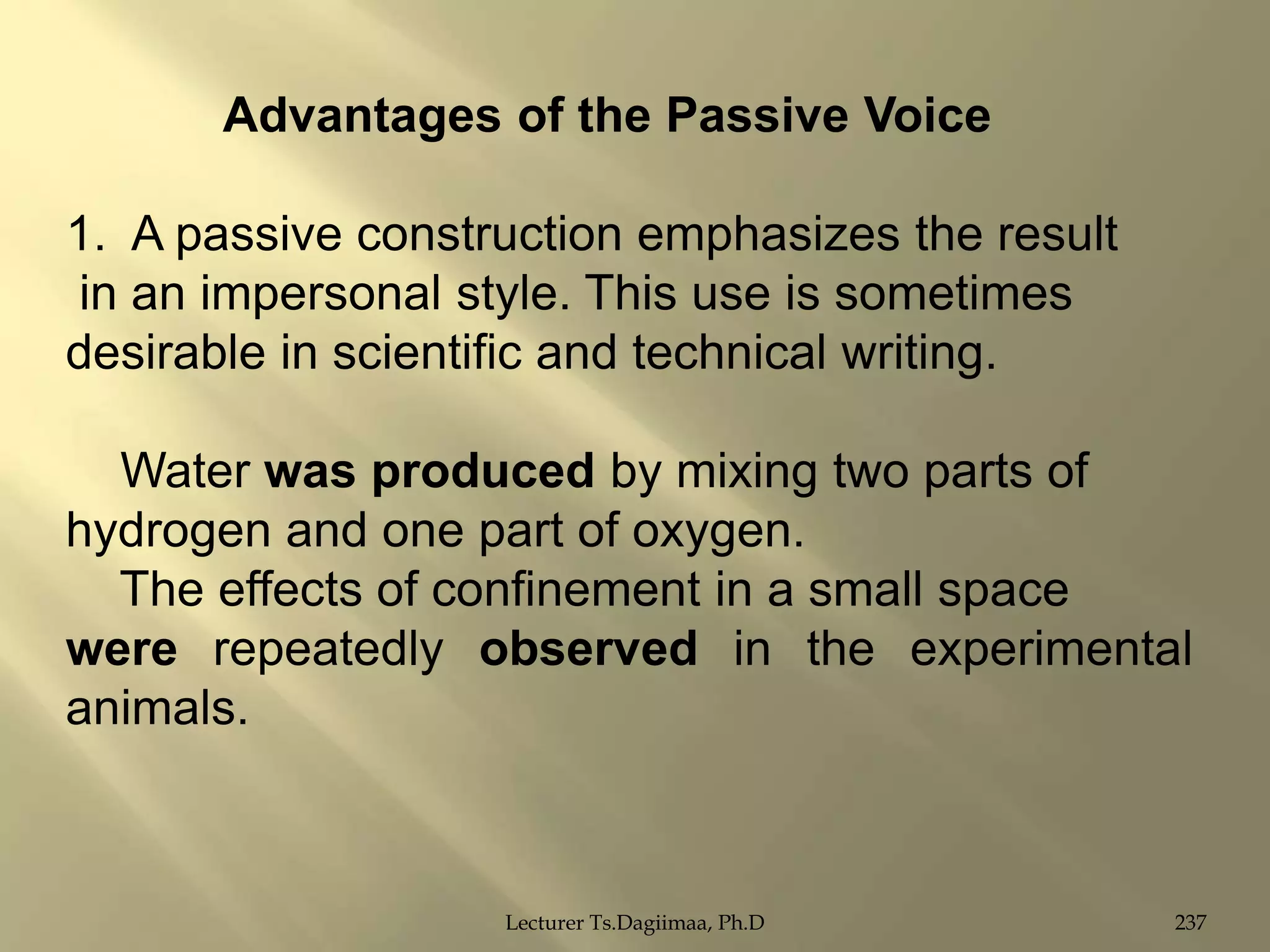 Advantages of the Passive Voice
1. A passive construction emphasizes the result
in an impersonal style. This use is sometimes
desirable in scientific and technical writing.
Water was produced by mixing two parts of
hydrogen and one part of oxygen.
The effects of confinement in a small space
were repeatedly observed in the experimental
animals.

Lecturer Ts.Dagiimaa, Ph.D

237

 