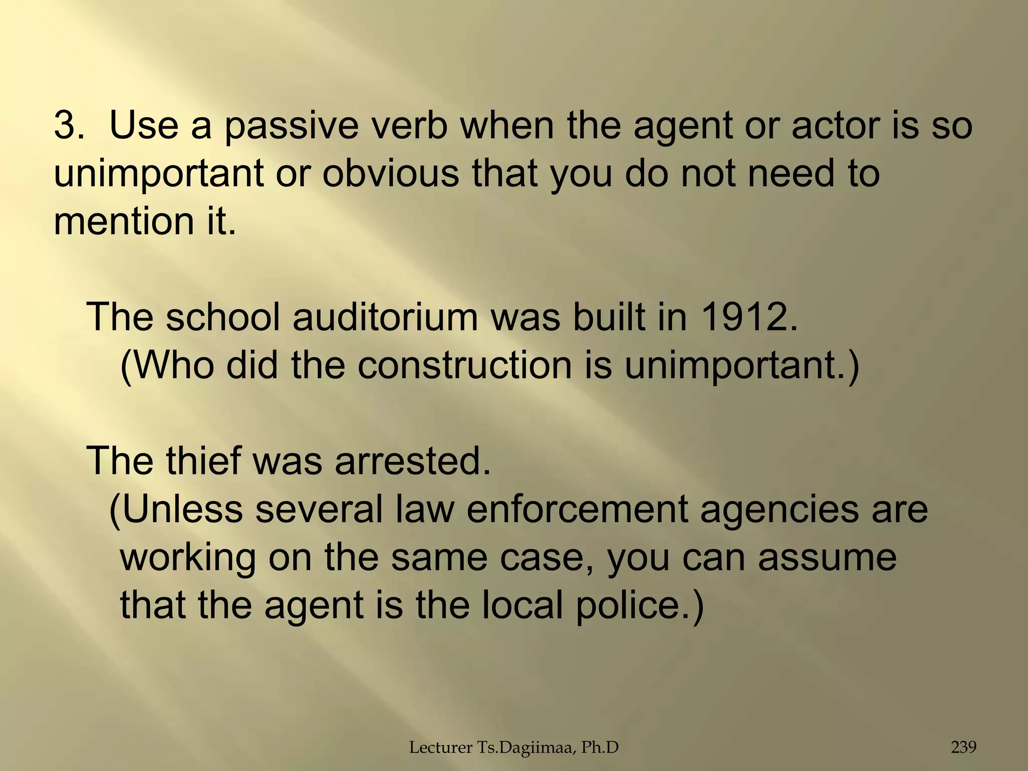 3. Use a passive verb when the agent or actor is so
unimportant or obvious that you do not need to
mention it.
The school auditorium was built in 1912.
(Who did the construction is unimportant.)
The thief was arrested.
(Unless several law enforcement agencies are
working on the same case, you can assume
that the agent is the local police.)

Lecturer Ts.Dagiimaa, Ph.D

239

 