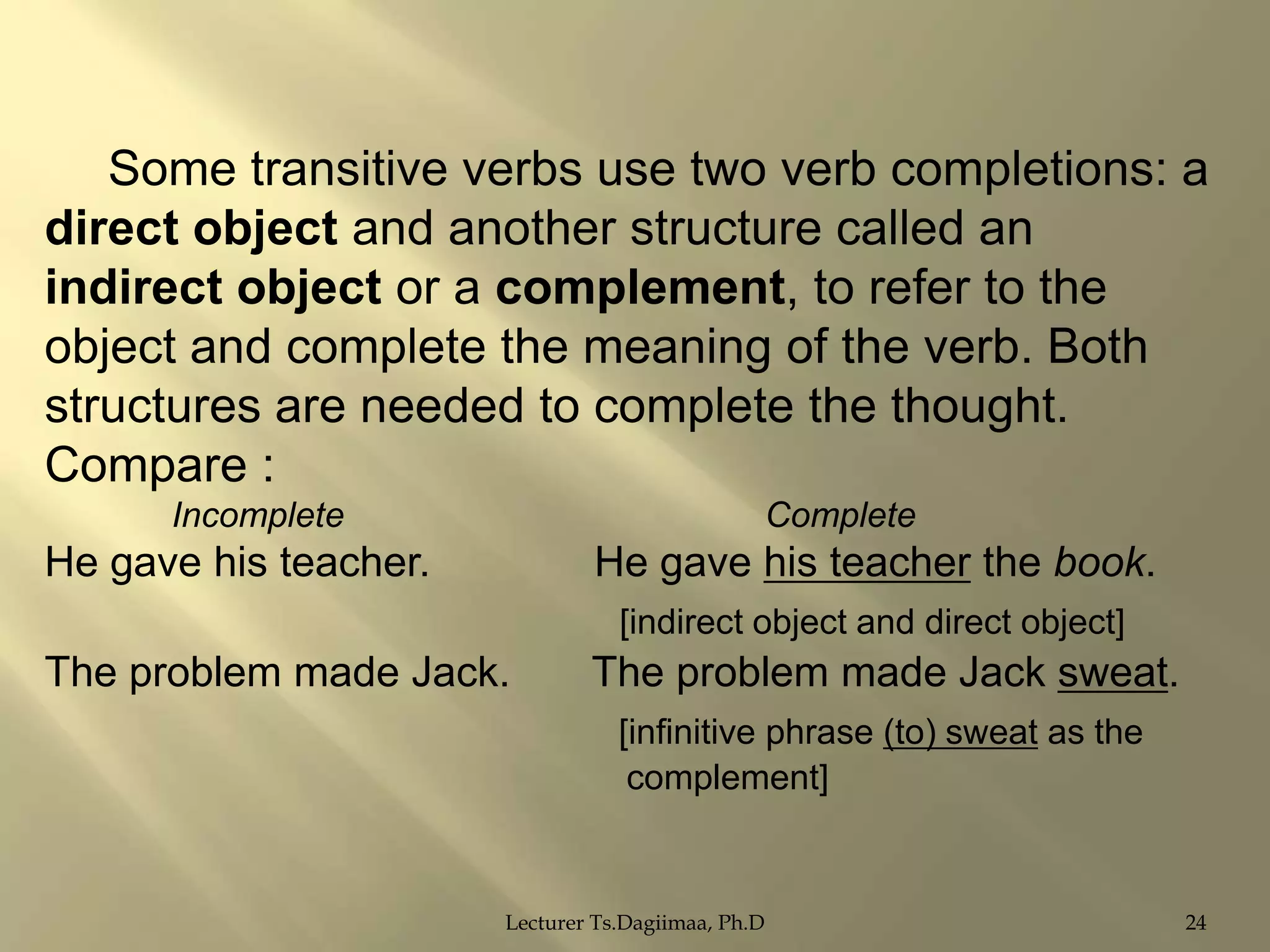 Some transitive verbs use two verb completions: a
direct object and another structure called an
indirect object or a complement, to refer to the
object and complete the meaning of the verb. Both
structures are needed to complete the thought.
Compare :
Incomplete

Complete

He gave his teacher.

He gave his teacher the book.
[indirect object and direct object]

The problem made Jack.

The problem made Jack sweat.
[infinitive phrase (to) sweat as the
complement]

Lecturer Ts.Dagiimaa, Ph.D

24

 
