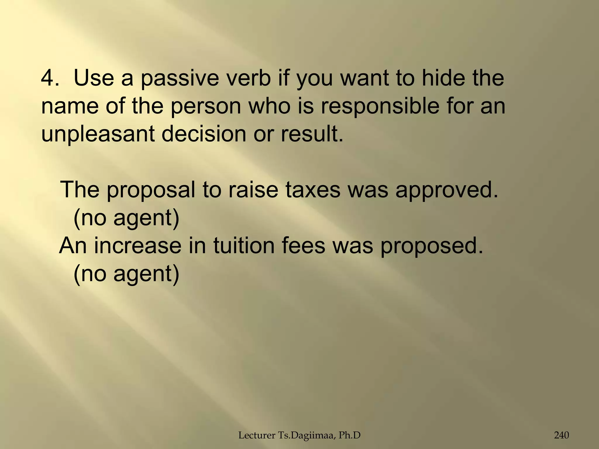 4. Use a passive verb if you want to hide the
name of the person who is responsible for an
unpleasant decision or result.
The proposal to raise taxes was approved.
(no agent)
An increase in tuition fees was proposed.
(no agent)

Lecturer Ts.Dagiimaa, Ph.D

240

 