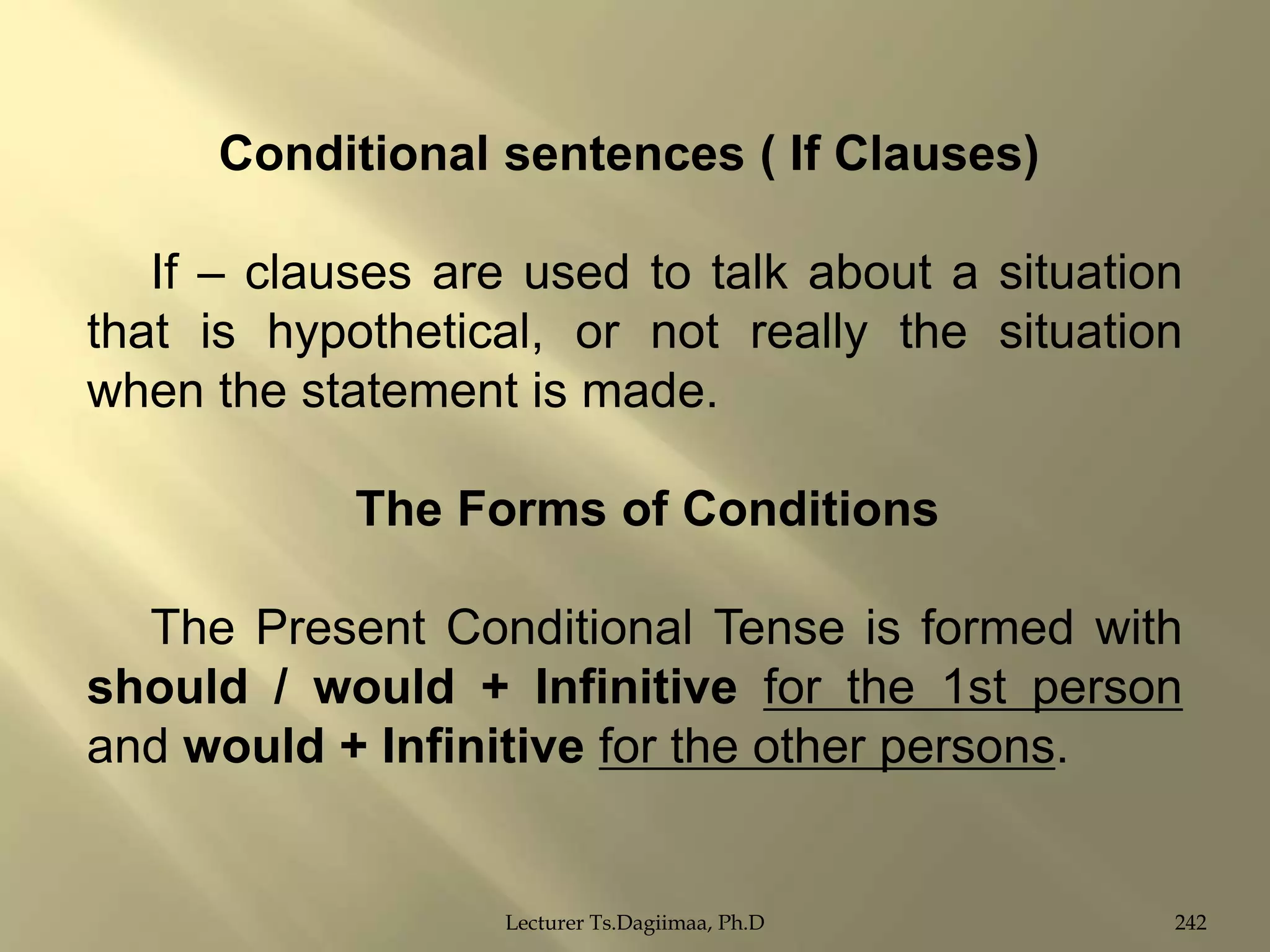 Conditional sentences ( If Clauses)
If – clauses are used to talk about a situation
that is hypothetical, or not really the situation
when the statement is made.
The Forms of Conditions
The Present Conditional Tense is formed with
should / would + Infinitive for the 1st person
and would + Infinitive for the other persons.

Lecturer Ts.Dagiimaa, Ph.D

242

 